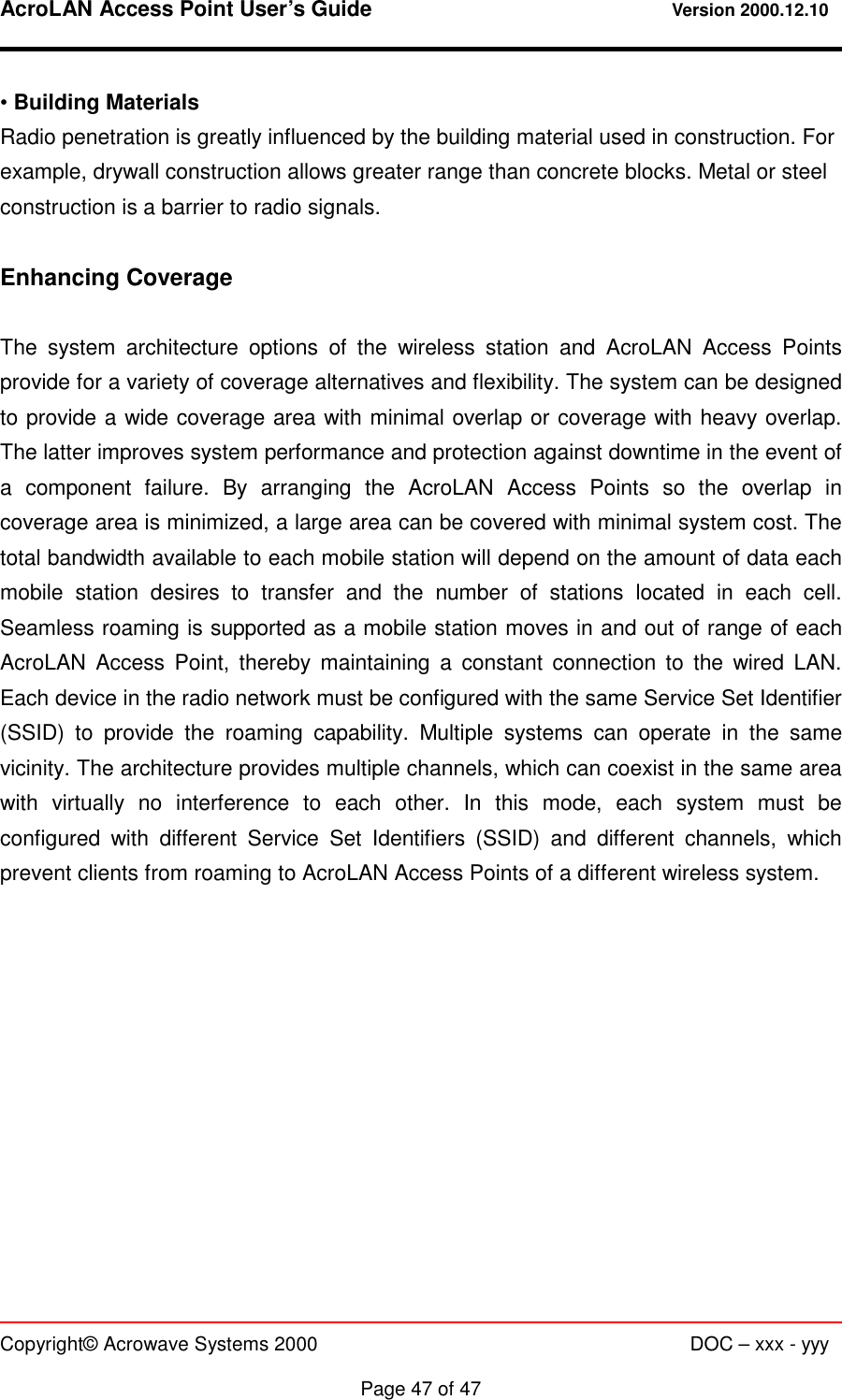 AcroLAN Access Point User’s Guide                                 Version 2000.12.10   Copyright© Acrowave Systems 2000                      DOC – xxx - yyy  Page 47 of 47 • Building Materials Radio penetration is greatly influenced by the building material used in construction. For example, drywall construction allows greater range than concrete blocks. Metal or steel construction is a barrier to radio signals.  Enhancing Coverage  The system architecture options of the wireless station and AcroLAN Access Points provide for a variety of coverage alternatives and flexibility. The system can be designed to provide a wide coverage area with minimal overlap or coverage with heavy overlap. The latter improves system performance and protection against downtime in the event of a component failure. By arranging the AcroLAN Access Points so the overlap in coverage area is minimized, a large area can be covered with minimal system cost. The total bandwidth available to each mobile station will depend on the amount of data each mobile station desires to transfer and the number of stations located in each cell. Seamless roaming is supported as a mobile station moves in and out of range of each AcroLAN Access Point, thereby maintaining a constant connection to the wired LAN. Each device in the radio network must be configured with the same Service Set Identifier (SSID) to provide the roaming capability. Multiple systems can operate in the same vicinity. The architecture provides multiple channels, which can coexist in the same area with virtually no interference to each other. In this mode, each system must be configured with different Service Set Identifiers (SSID) and different channels, which prevent clients from roaming to AcroLAN Access Points of a different wireless system.  