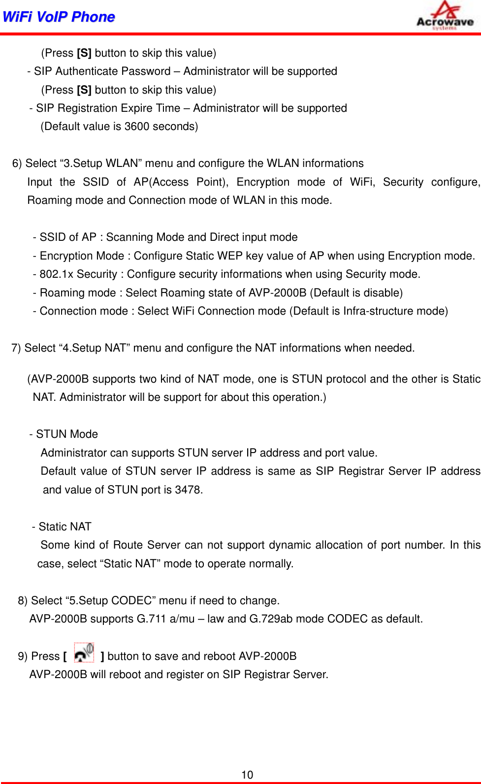 WWiiFFii  VVooIIPP  PPhhoonnee              (Press [S] button to skip this value) - SIP Authenticate Password – Administrator will be supported (Press [S] button to skip this value)           - SIP Registration Expire Time – Administrator will be supported (Default value is 3600 seconds)  6) Select “3.Setup WLAN” menu and configure the WLAN informations  Input the SSID of AP(Access Point), Encryption mode of WiFi, Security configure, Roaming mode and Connection mode of WLAN in this mode.      - SSID of AP : Scanning Mode and Direct input mode     - Encryption Mode : Configure Static WEP key value of AP when using Encryption mode.     - 802.1x Security : Configure security informations when using Security mode.     - Roaming mode : Select Roaming state of AVP-2000B (Default is disable)     - Connection mode : Select WiFi Connection mode (Default is Infra-structure mode)  7) Select “4.Setup NAT” menu and configure the NAT informations when needed. (AVP-2000B supports two kind of NAT mode, one is STUN protocol and the other is Static NAT. Administrator will be support for about this operation.)       - STUN Mode               Administrator can supports STUN server IP address and port value.        Default value of STUN server IP address is same as SIP Registrar Server IP address and value of STUN port is 3478.   - Static NAT        Some kind of Route Server can not support dynamic allocation of port number. In this case, select “Static NAT” mode to operate normally.  8) Select “5.Setup CODEC” menu if need to change. AVP-2000B supports G.711 a/mu – law and G.729ab mode CODEC as default.  9) Press [      ] button to save and reboot AVP-2000B     AVP-2000B will reboot and register on SIP Registrar Server.       10 