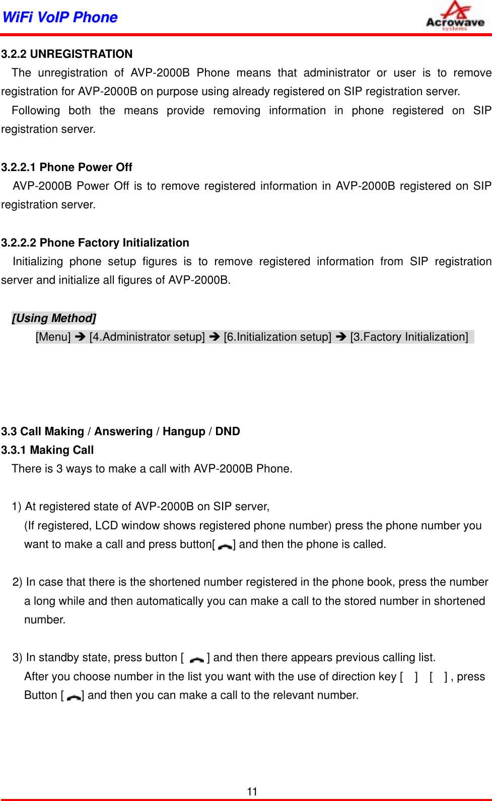 WWiiFFii  VVooIIPP  PPhhoonnee              3.2.2 UNREGISTRATION The unregistration of AVP-2000B Phone means that administrator or user is to remove registration for AVP-2000B on purpose using already registered on SIP registration server. Following both the means provide removing information in phone registered on SIP registration server.  3.2.2.1 Phone Power Off   AVP-2000B Power Off is to remove registered information in AVP-2000B registered on SIP registration server.  3.2.2.2 Phone Factory Initialization   Initializing phone setup figures is to remove registered information from SIP registration server and initialize all figures of AVP-2000B.  [Using Method] [Menu] Î [4.Administrator setup] Î [6.Initialization setup] Î [3.Factory Initialization]       3.3 Call Making / Answering / Hangup / DND 3.3.1 Making Call There is 3 ways to make a call with AVP-2000B Phone.  1) At registered state of AVP-2000B on SIP server, (If registered, LCD window shows registered phone number) press the phone number you         want to make a call and press button[      ] and then the phone is called.  2) In case that there is the shortened number registered in the phone book, press the number           a long while and then automatically you can make a call to the stored number in shortened     number.  3) In standby state, press button [        ] and then there appears previous calling list.         After you choose number in the list you want with the use of direction key [    ]    [    ] , press       Button [      ] and then you can make a call to the relevant number.      11 