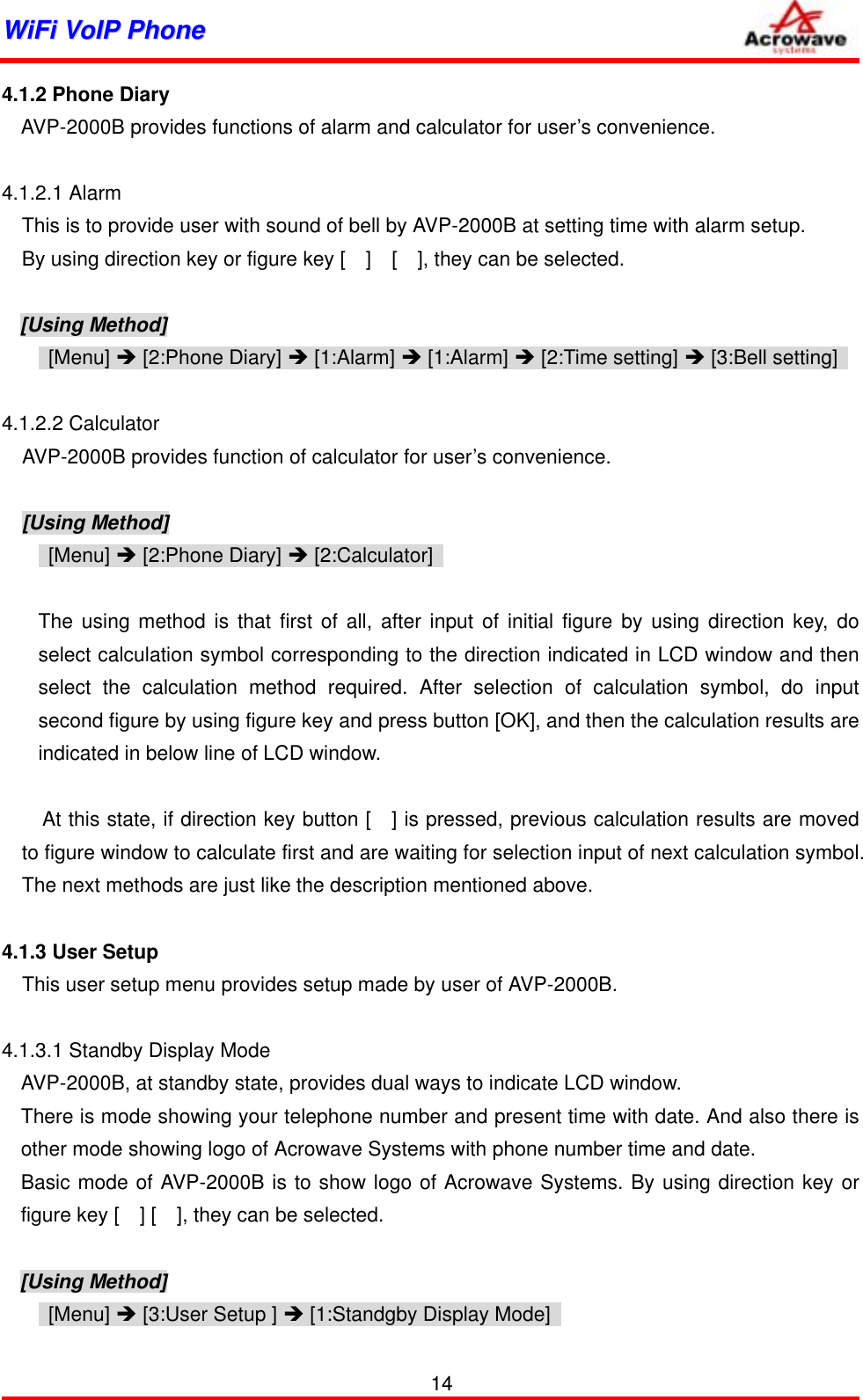 WWiiFFii  VVooIIPP  PPhhoonnee              4.1.2 Phone Diary AVP-2000B provides functions of alarm and calculator for user’s convenience.  4.1.2.1 Alarm This is to provide user with sound of bell by AVP-2000B at setting time with alarm setup. By using direction key or figure key [    ]    [    ], they can be selected.  [Using Method]  [Menu] Î [2:Phone Diary] Î [1:Alarm] Î [1:Alarm] Î [2:Time setting] Î [3:Bell setting]    4.1.2.2 Calculator     AVP-2000B provides function of calculator for user’s convenience.    [Using Method]  [Menu] Î [2:Phone Diary] Î [2:Calculator]    The using method is that first of all, after input of initial figure by using direction key, do select calculation symbol corresponding to the direction indicated in LCD window and then select the calculation method required. After selection of calculation symbol, do input second figure by using figure key and press button [OK], and then the calculation results are indicated in below line of LCD window.        At this state, if direction key button [  ] is pressed, previous calculation results are moved to figure window to calculate first and are waiting for selection input of next calculation symbol. The next methods are just like the description mentioned above.  4.1.3 User Setup     This user setup menu provides setup made by user of AVP-2000B.  4.1.3.1 Standby Display Mode AVP-2000B, at standby state, provides dual ways to indicate LCD window. There is mode showing your telephone number and present time with date. And also there is other mode showing logo of Acrowave Systems with phone number time and date. Basic mode of AVP-2000B is to show logo of Acrowave Systems. By using direction key or figure key [    ] [    ], they can be selected.  [Using Method]    [Menu] Î [3:User Setup ] Î [1:Standgby Display Mode]   14 