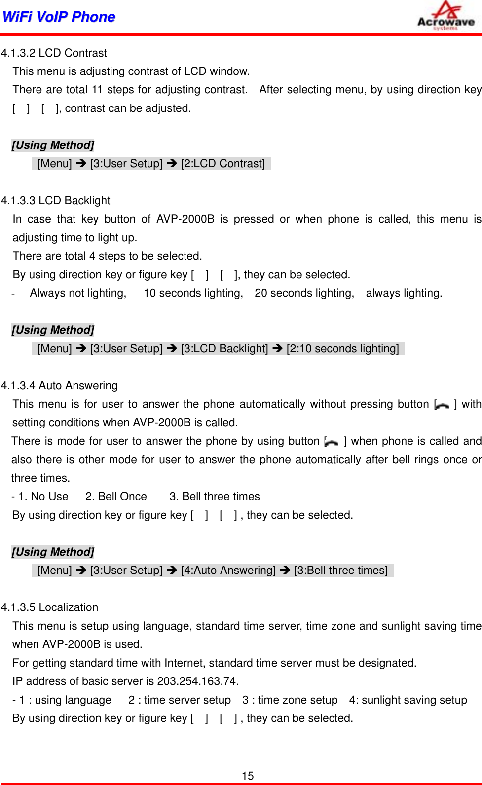 WWiiFFii  VVooIIPP  PPhhoonnee              4.1.3.2 LCD Contrast This menu is adjusting contrast of LCD window. There are total 11 steps for adjusting contrast.   After selecting menu, by using direction key [  ]  [  ], contrast can be adjusted.  [Using Method]  [Menu] Î [3:User Setup] Î [2:LCD Contrast]    4.1.3.3 LCD Backlight In case that key button of AVP-2000B is pressed or when phone is called, this menu is adjusting time to light up. There are total 4 steps to be selected. By using direction key or figure key [    ]    [    ], they can be selected. -  Always not lighting,   10 seconds lighting,  20 seconds lighting,  always lighting.  [Using Method]  [Menu] Î [3:User Setup] Î [3:LCD Backlight] Î [2:10 seconds lighting]    4.1.3.4 Auto Answering This menu is for user to answer the phone automatically without pressing button [   ] with setting conditions when AVP-2000B is called. There is mode for user to answer the phone by using button [   ] when phone is called and also there is other mode for user to answer the phone automatically after bell rings once or three times. - 1. No Use      2. Bell Once        3. Bell three times By using direction key or figure key [    ]    [    ] , they can be selected.  [Using Method]  [Menu] Î [3:User Setup] Î [4:Auto Answering] Î [3:Bell three times]    4.1.3.5 Localization     This menu is setup using language, standard time server, time zone and sunlight saving time when AVP-2000B is used. For getting standard time with Internet, standard time server must be designated. IP address of basic server is 203.254.163.74. - 1 : using language      2 : time server setup    3 : time zone setup    4: sunlight saving setup By using direction key or figure key [    ]    [    ] , they can be selected.    15 