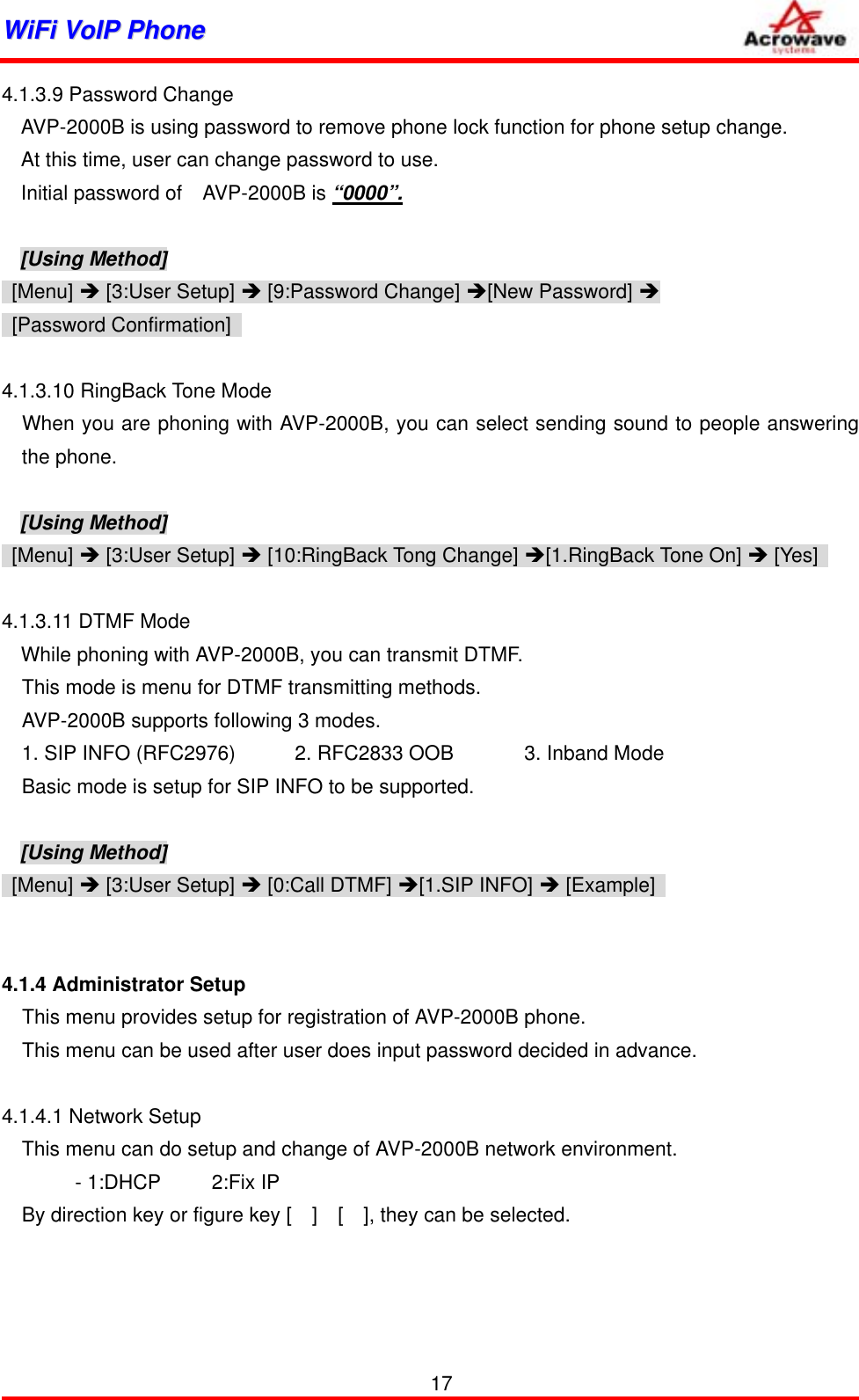 WWiiFFii  VVooIIPP  PPhhoonnee              4.1.3.9 Password Change AVP-2000B is using password to remove phone lock function for phone setup change. At this time, user can change password to use. Initial password of    AVP-2000B is “0000”.  [Using Method]  [Menu] Î [3:User Setup] Î [9:Password Change] Î[New Password] Î  [Password Confirmation]   4.1.3.10 RingBack Tone Mode   When you are phoning with AVP-2000B, you can select sending sound to people answering the phone.  [Using Method]  [Menu] Î [3:User Setup] Î [10:RingBack Tong Change] Î[1.RingBack Tone On] Î [Yes]    4.1.3.11 DTMF Mode While phoning with AVP-2000B, you can transmit DTMF. This mode is menu for DTMF transmitting methods. AVP-2000B supports following 3 modes. 1. SIP INFO (RFC2976)  2. RFC2833 OOB       3. Inband Mode Basic mode is setup for SIP INFO to be supported.  [Using Method]  [Menu] Î [3:User Setup] Î [0:Call DTMF] Î[1.SIP INFO] Î [Example]     4.1.4 Administrator Setup     This menu provides setup for registration of AVP-2000B phone.     This menu can be used after user does input password decided in advance.  4.1.4.1 Network Setup This menu can do setup and change of AVP-2000B network environment.   - 1:DHCP     2:Fix IP By direction key or figure key [    ]    [    ], they can be selected.      17 