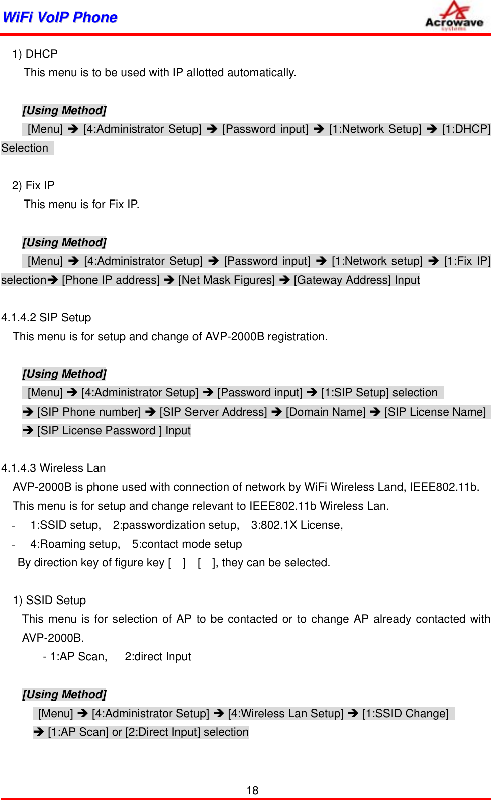 WWiiFFii  VVooIIPP  PPhhoonnee              1) DHCP     This menu is to be used with IP allotted automatically.    [Using Method]  [Menu] Î [4:Administrator Setup] Î [Password input] Î [1:Network Setup] Î [1:DHCP] Selection   2) Fix IP     This menu is for Fix IP.  [Using Method]  [Menu] Î [4:Administrator Setup] Î [Password input] Î [1:Network setup] Î [1:Fix IP] selectionÎ [Phone IP address] Î [Net Mask Figures] Î [Gateway Address] Input  4.1.4.2 SIP Setup This menu is for setup and change of AVP-2000B registration.  [Using Method]  [Menu] Î [4:Administrator Setup] Î [Password input] Î [1:SIP Setup] selection   Î [SIP Phone number] Î [SIP Server Address] Î [Domain Name] Î [SIP License Name]   Î [SIP License Password ] Input  4.1.4.3 Wireless Lan     AVP-2000B is phone used with connection of network by WiFi Wireless Land, IEEE802.11b. This menu is for setup and change relevant to IEEE802.11b Wireless Lan. -  1:SSID setup,  2:passwordization setup,  3:802.1X License,  -  4:Roaming setup,    5:contact mode setup By direction key of figure key [    ]    [    ], they can be selected.    1) SSID Setup This menu is for selection of AP to be contacted or to change AP already contacted with AVP-2000B.     - 1:AP Scan,   2:direct Input  [Using Method]  [Menu] Î [4:Administrator Setup] Î [4:Wireless Lan Setup] Î [1:SSID Change]   Î [1:AP Scan] or [2:Direct Input] selection    18 