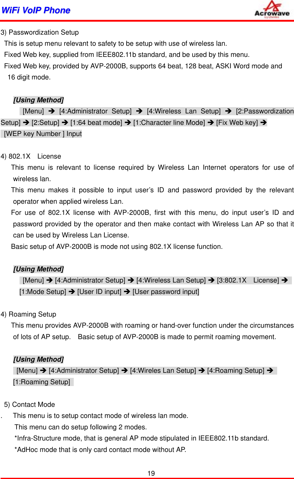 WWiiFFii  VVooIIPP  PPhhoonnee              3) Passwordization Setup   This is setup menu relevant to safety to be setup with use of wireless lan.   Fixed Web key, supplied from IEEE802.11b standard, and be used by this menu.   Fixed Web key, provided by AVP-2000B, supports 64 beat, 128 beat, ASKI Word mode and   16 digit mode.  [Using Method]  [Menu]  Î [4:Administrator Setup] Î [4:Wireless Lan Setup] Î [2:Passwordization Setup] Î [2:Setup] Î [1:64 beat mode] Î [1:Character line Mode] Î [Fix Web key] Î   [WEP key Number ] Input   4) 802.1X  License    This menu is relevant to license required by Wireless Lan Internet operators for use of wireless lan.    This menu makes it possible to input user’s ID and password provided by the relevant operator when applied wireless Lan.    For use of 802.1X license with AVP-2000B, first with this menu, do input user’s ID and password provided by the operator and then make contact with Wireless Lan AP so that it can be used by Wireless Lan License.       Basic setup of AVP-2000B is mode not using 802.1X license function.      [Using Method]  [Menu] Î [4:Administrator Setup] Î [4:Wireless Lan Setup] Î [3:802.1X  License] Î  [1:Mode Setup] Î [User ID input] Î [User password input]  4) Roaming Setup    This menu provides AVP-2000B with roaming or hand-over function under the circumstances of lots of AP setup.    Basic setup of AVP-2000B is made to permit roaming movement.  [Using Method]  [Menu] Î [4:Administrator Setup] Î [4:Wireles Lan Setup] Î [4:Roaming Setup] Î  [1:Roaming Setup]     5) Contact Mode .      This menu is to setup contact mode of wireless lan mode.         This menu can do setup following 2 modes.         *Infra-Structure mode, that is general AP mode stipulated in IEEE802.11b standard.           *AdHoc mode that is only card contact mode without AP. 19 