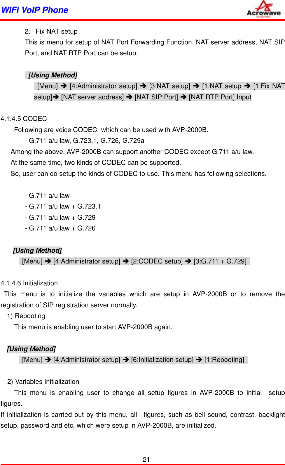 WWiiFFii  VVooIIPP  PPhhoonnee              2.  Fix NAT setup This is menu for setup of NAT Port Forwarding Function. NAT server address, NAT SIP Port, and NAT RTP Port can be setup.   [Using Method]  [Menu] Î [4:Administrator setup] Î [3:NAT setup] Î [1:NAT setup Î [1:Fix NAT setup]Î [NAT server address] Î [NAT SIP Port] Î [NAT RTP Port] Input  4.1.4.5 CODEC         Following are voice CODEC   which can be used with AVP-2000B.   - G.711 a/u law, G.723.1, G.726, G.729a       Among the above, AVP-2000B can support another CODEC except G.711 a/u law.       At the same time, two kinds of CODEC can be supported.       So, user can do setup the kinds of CODEC to use. This menu has following selections.       - G.711 a/u law     - G.711 a/u law + G.723.1     - G.711 a/u law + G.729     - G.711 a/u law + G.726  [Using Method]  [Menu] Î [4:Administrator setup] Î [2:CODEC setup] Î [3:G.711 + G.729]    4.1.4.6 Initialization  This menu is to initialize the variables which are setup in AVP-2000B or to remove the registration of SIP registration server normally. 1) Rebooting         This menu is enabling user to start AVP-2000B again.  [Using Method]  [Menu] Î [4:Administrator setup] Î [6:Initialization setup] Î [1:Rebooting]      2) Variables Initialization     This menu is enabling user to change all setup figures in AVP-2000B to initial  setup figures. If initialization is carried out by this menu, all  figures, such as bell sound, contrast, backlight setup, password and etc, which were setup in AVP-2000B, are initialized.    21 