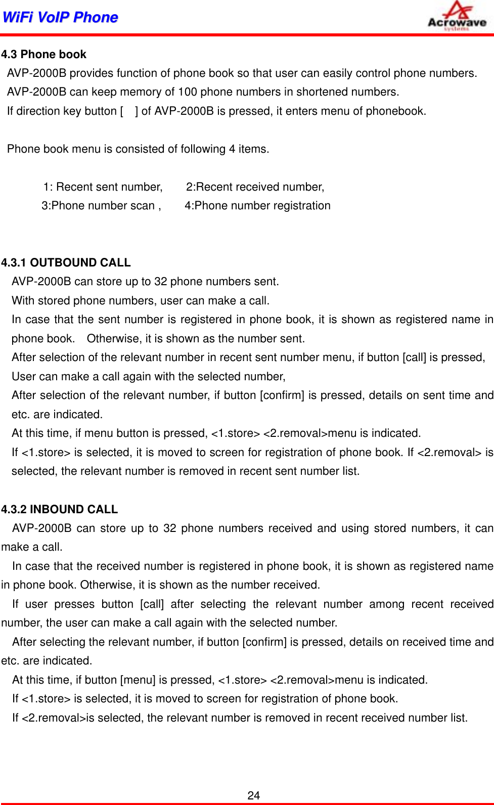 WWiiFFii  VVooIIPP  PPhhoonnee              4.3 Phone book   AVP-2000B provides function of phone book so that user can easily control phone numbers.   AVP-2000B can keep memory of 100 phone numbers in shortened numbers.   If direction key button [    ] of AVP-2000B is pressed, it enters menu of phonebook.     Phone book menu is consisted of following 4 items.      1: Recent sent number,        2:Recent received number,  3:Phone number scan ,    4:Phone number registration   4.3.1 OUTBOUND CALL AVP-2000B can store up to 32 phone numbers sent. With stored phone numbers, user can make a call. In case that the sent number is registered in phone book, it is shown as registered name in phone book.    Otherwise, it is shown as the number sent. After selection of the relevant number in recent sent number menu, if button [call] is pressed, User can make a call again with the selected number, After selection of the relevant number, if button [confirm] is pressed, details on sent time and etc. are indicated.   At this time, if menu button is pressed, &lt;1.store&gt; &lt;2.removal&gt;menu is indicated. If &lt;1.store&gt; is selected, it is moved to screen for registration of phone book. If &lt;2.removal&gt; is selected, the relevant number is removed in recent sent number list.  4.3.2 INBOUND CALL AVP-2000B can store up to 32 phone numbers received and using stored numbers, it can make a call. In case that the received number is registered in phone book, it is shown as registered name in phone book. Otherwise, it is shown as the number received. If user presses button [call] after selecting the relevant number among recent received number, the user can make a call again with the selected number. After selecting the relevant number, if button [confirm] is pressed, details on received time and etc. are indicated. At this time, if button [menu] is pressed, &lt;1.store&gt; &lt;2.removal&gt;menu is indicated. If &lt;1.store&gt; is selected, it is moved to screen for registration of phone book. If &lt;2.removal&gt;is selected, the relevant number is removed in recent received number list.      24 