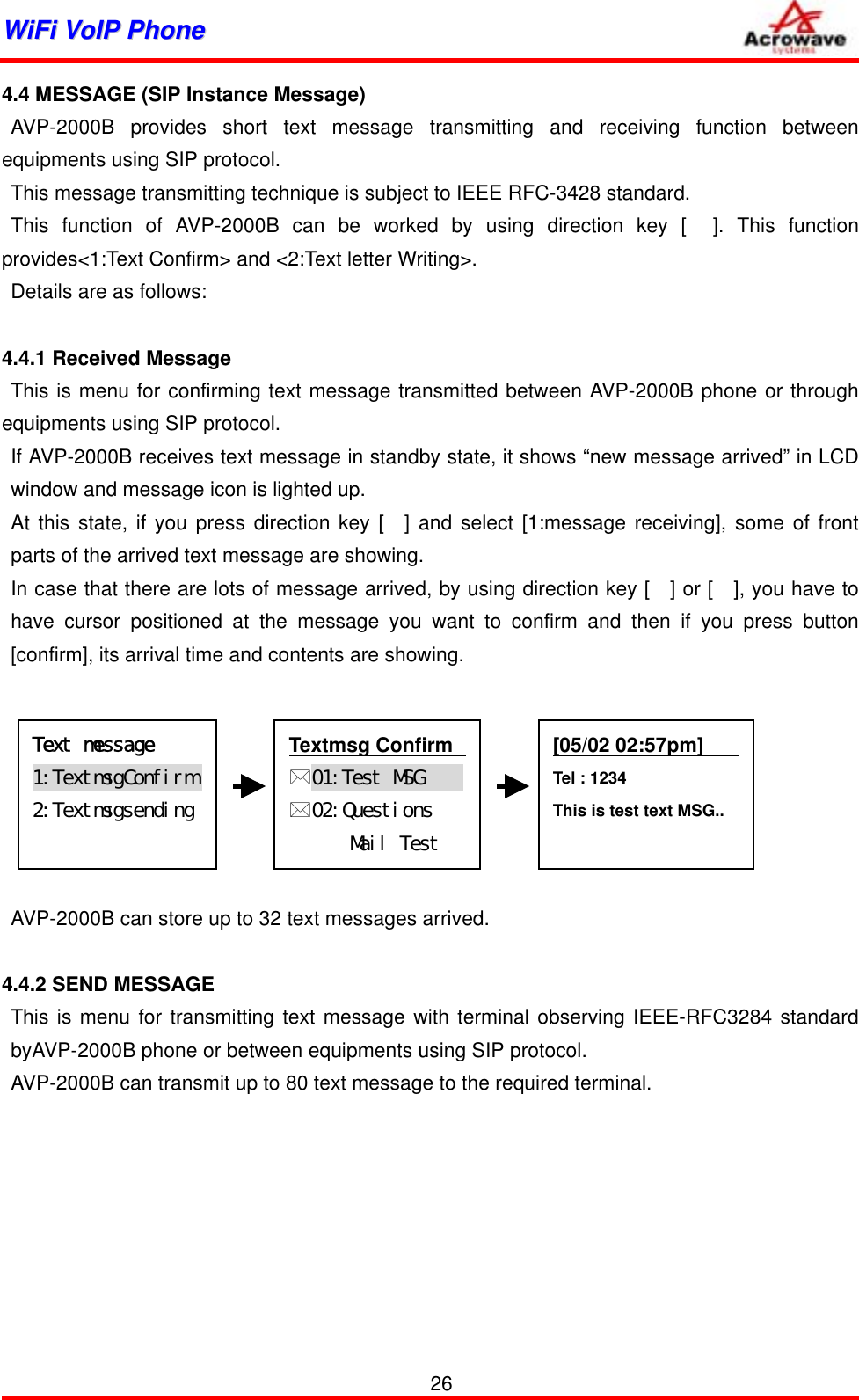 WWiiFFii  VVooIIPP  PPhhoonnee              4.4 MESSAGE (SIP Instance Message) AVP-2000B provides short text message transmitting and receiving function between equipments using SIP protocol. This message transmitting technique is subject to IEEE RFC-3428 standard. This function of AVP-2000B can be worked by using direction key [  ]. This function provides&lt;1:Text Confirm&gt; and &lt;2:Text letter Writing&gt;. Details are as follows:     4.4.1 Received Message This is menu for confirming text message transmitted between AVP-2000B phone or through equipments using SIP protocol. If AVP-2000B receives text message in standby state, it shows “new message arrived” in LCD window and message icon is lighted up. At this state, if you press direction key [  ] and select [1:message receiving], some of front parts of the arrived text message are showing. In case that there are lots of message arrived, by using direction key [   ] or [   ], you have to have cursor positioned at the message you want to confirm and then if you press button [confirm], its arrival time and contents are showing.        [05/02 02:57pm]    Tel : 1234 This is test text MSG..   Textmsg Confirm   01:Test󰚟MSG󰚟󰚟󰚟󰚟󰚟02:Questions󰚟Mail󰚟Test󰚟󰚟󰚟Text󰚟message󰚟󰚟󰚟󰚟󰚟1:TextmsgConfirm󰚟2:Textmsgsending󰚟 AVP-2000B can store up to 32 text messages arrived.  4.4.2 SEND MESSAGE This is menu for transmitting text message with terminal observing IEEE-RFC3284 standard byAVP-2000B phone or between equipments using SIP protocol. AVP-2000B can transmit up to 80 text message to the required terminal.          26 