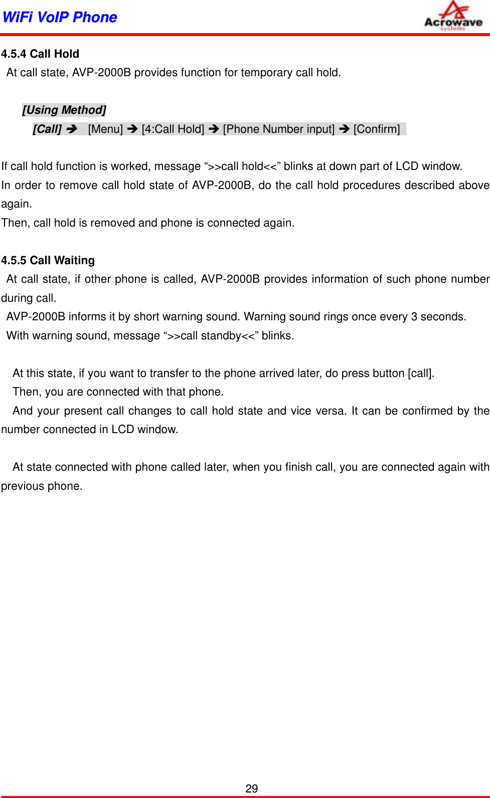 WWiiFFii  VVooIIPP  PPhhoonnee              4.5.4 Call Hold   At call state, AVP-2000B provides function for temporary call hold.  [Using Method] [Call] Î  [Menu] Î [4:Call Hold] Î [Phone Number input] Î [Confirm]    If call hold function is worked, message “&gt;&gt;call hold&lt;&lt;” blinks at down part of LCD window. In order to remove call hold state of AVP-2000B, do the call hold procedures described above again. Then, call hold is removed and phone is connected again.  4.5.5 Call Waiting At call state, if other phone is called, AVP-2000B provides information of such phone number during call. AVP-2000B informs it by short warning sound. Warning sound rings once every 3 seconds. With warning sound, message “&gt;&gt;call standby&lt;&lt;” blinks.  At this state, if you want to transfer to the phone arrived later, do press button [call]. Then, you are connected with that phone. And your present call changes to call hold state and vice versa. It can be confirmed by the number connected in LCD window.  At state connected with phone called later, when you finish call, you are connected again with previous phone.    29 