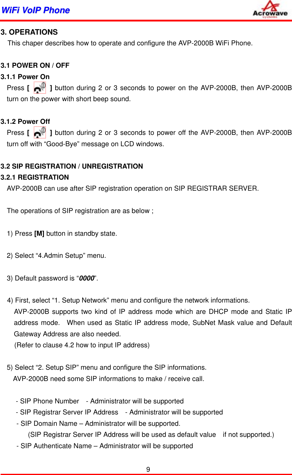 WWiiFFii  VVooIIPP  PPhhoonnee              3. OPERATIONS     This chaper describes how to operate and configure the AVP-2000B WiFi Phone.  3.1 POWER ON / OFF 3.1.1 Power On Press [      ] button during 2 or 3 seconds to power on the AVP-2000B, then AVP-2000B turn on the power with short beep sound.    3.1.2 Power Off Press [      ] button during 2 or 3 seconds to power off the AVP-2000B, then AVP-2000B turn off with “Good-Bye” message on LCD windows.  3.2 SIP REGISTRATION / UNREGISTRATION 3.2.1 REGISTRATION AVP-2000B can use after SIP registration operation on SIP REGISTRAR SERVER.  The operations of SIP registration are as below ;  1) Press [M] button in standby state.  2) Select “4.Admin Setup” menu.  3) Default password is “0000”.  4) First, select “1. Setup Network” menu and configure the network informations.   AVP-2000B supports two kind of IP address mode which are DHCP mode and Static IP address mode.  When used as Static IP address mode, SubNet Mask value and Default Gateway Address are also needed. (Refer to clause 4.2 how to input IP address)  5) Select “2. Setup SIP” menu and configure the SIP informations.       AVP-2000B need some SIP informations to make / receive call.   - SIP Phone Number    - Administrator will be supported - SIP Registrar Server IP Address    - Administrator will be supported - SIP Domain Name – Administrator will be supported. (SIP Registrar Server IP Address will be used as default value    if not supported.) - SIP Authenticate Name – Administrator will be supported 9 