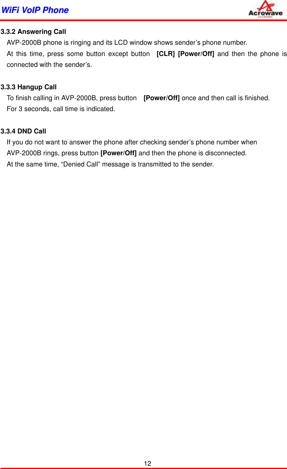 WWiiFFii  VVooIIPP  PPhhoonnee              3.3.2 Answering Call AVP-2000B phone is ringing and its LCD window shows sender’s phone number. At this time, press some button except button  [CLR] [Power/Off] and then the phone is connected with the sender’s.    3.3.3 Hangup Call To finish calling in AVP-2000B, press button    [Power/Off] once and then call is finished. For 3 seconds, call time is indicated.  3.3.4 DND Call If you do not want to answer the phone after checking sender’s phone number when   AVP-2000B rings, press button [Power/Off] and then the phone is disconnected.   At the same time, “Denied Call” message is transmitted to the sender.   12 