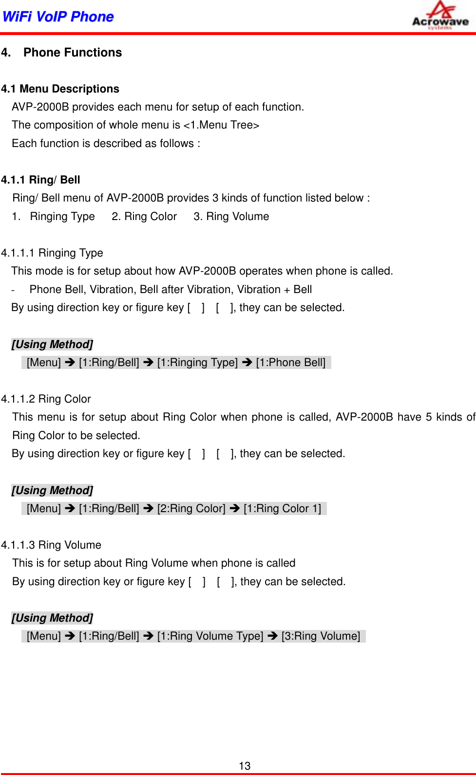 WWiiFFii  VVooIIPP  PPhhoonnee              4.  Phone Functions  4.1 Menu Descriptions AVP-2000B provides each menu for setup of each function. The composition of whole menu is &lt;1.Menu Tree&gt; Each function is described as follows :  4.1.1 Ring/ Bell     Ring/ Bell menu of AVP-2000B provides 3 kinds of function listed below : 1.  Ringing Type   2. Ring Color   3. Ring Volume  4.1.1.1 Ringing Type This mode is for setup about how AVP-2000B operates when phone is called. -  Phone Bell, Vibration, Bell after Vibration, Vibration + Bell By using direction key or figure key [    ]    [    ], they can be selected.  [Using Method]  [Menu] Î [1:Ring/Bell] Î [1:Ringing Type] Î [1:Phone Bell]    4.1.1.2 Ring Color   This menu is for setup about Ring Color when phone is called, AVP-2000B have 5 kinds of Ring Color to be selected.   By using direction key or figure key [    ]    [    ], they can be selected.   [Using Method]  [Menu] Î [1:Ring/Bell] Î [2:Ring Color] Î [1:Ring Color 1]    4.1.1.3 Ring Volume This is for setup about Ring Volume when phone is called By using direction key or figure key [    ]    [    ], they can be selected.  [Using Method]  [Menu] Î [1:Ring/Bell] Î [1:Ring Volume Type] Î [3:Ring Volume]          13 