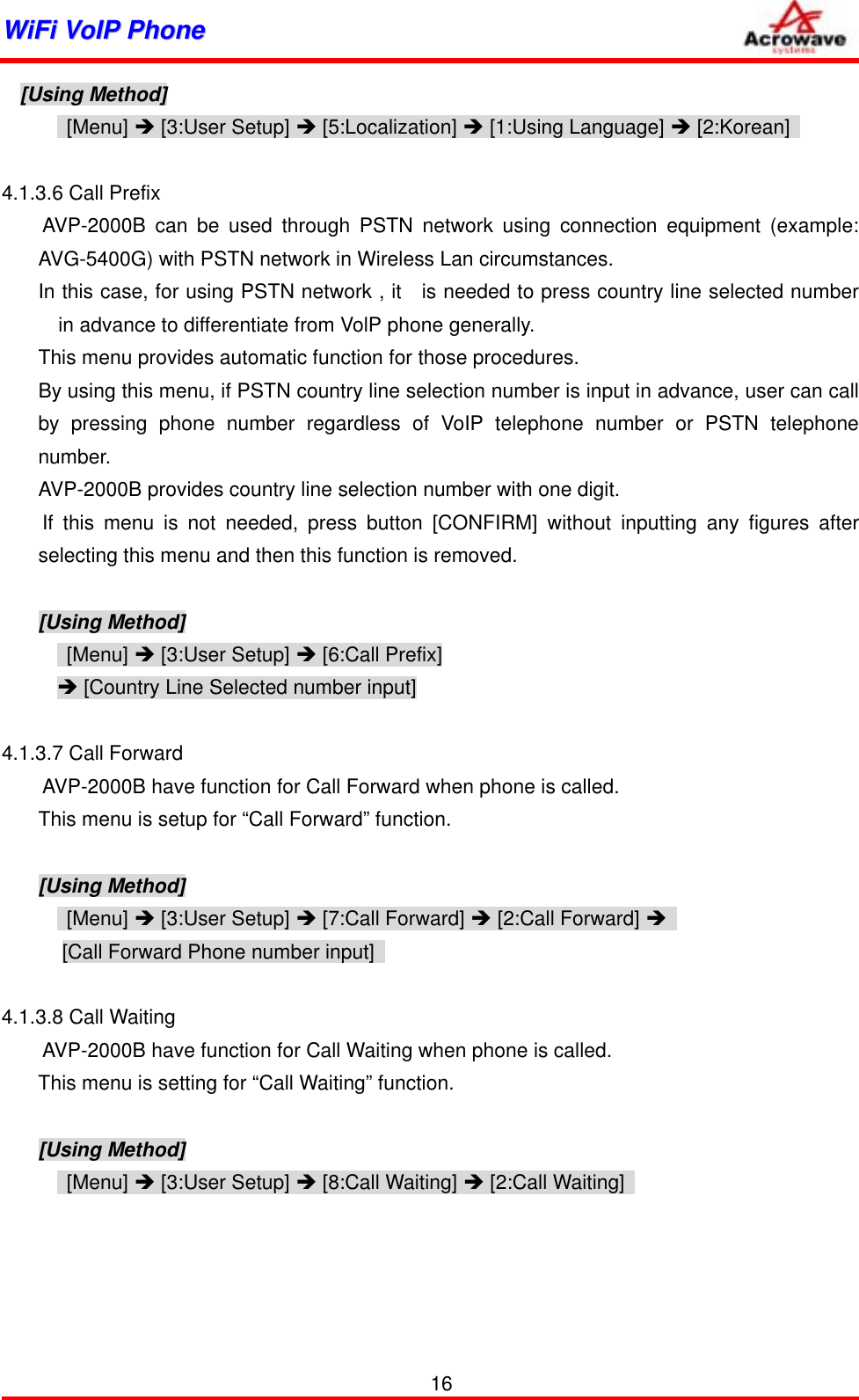 WWiiFFii  VVooIIPP  PPhhoonnee              [Using Method]  [Menu] Î [3:User Setup] Î [5:Localization] Î [1:Using Language] Î [2:Korean]    4.1.3.6 Call Prefix     AVP-2000B can be used through PSTN network using connection equipment (example: AVG-5400G) with PSTN network in Wireless Lan circumstances. In this case, for using PSTN network , it   is needed to press country line selected number in advance to differentiate from VolP phone generally. This menu provides automatic function for those procedures. By using this menu, if PSTN country line selection number is input in advance, user can call by pressing phone number regardless of VoIP telephone number or PSTN telephone number. AVP-2000B provides country line selection number with one digit.     If this menu is not needed, press button [CONFIRM] without inputting any figures after selecting this menu and then this function is removed.  [Using Method]  [Menu] Î [3:User Setup] Î [6:Call Prefix] Î [Country Line Selected number input]  4.1.3.7 Call Forward         AVP-2000B have function for Call Forward when phone is called. This menu is setup for “Call Forward” function.  [Using Method]  [Menu] Î [3:User Setup] Î [7:Call Forward] Î [2:Call Forward] Î  [Call Forward Phone number input]    4.1.3.8 Call Waiting         AVP-2000B have function for Call Waiting when phone is called. This menu is setting for “Call Waiting” function.  [Using Method]  [Menu] Î [3:User Setup] Î [8:Call Waiting] Î [2:Call Waiting]         16 