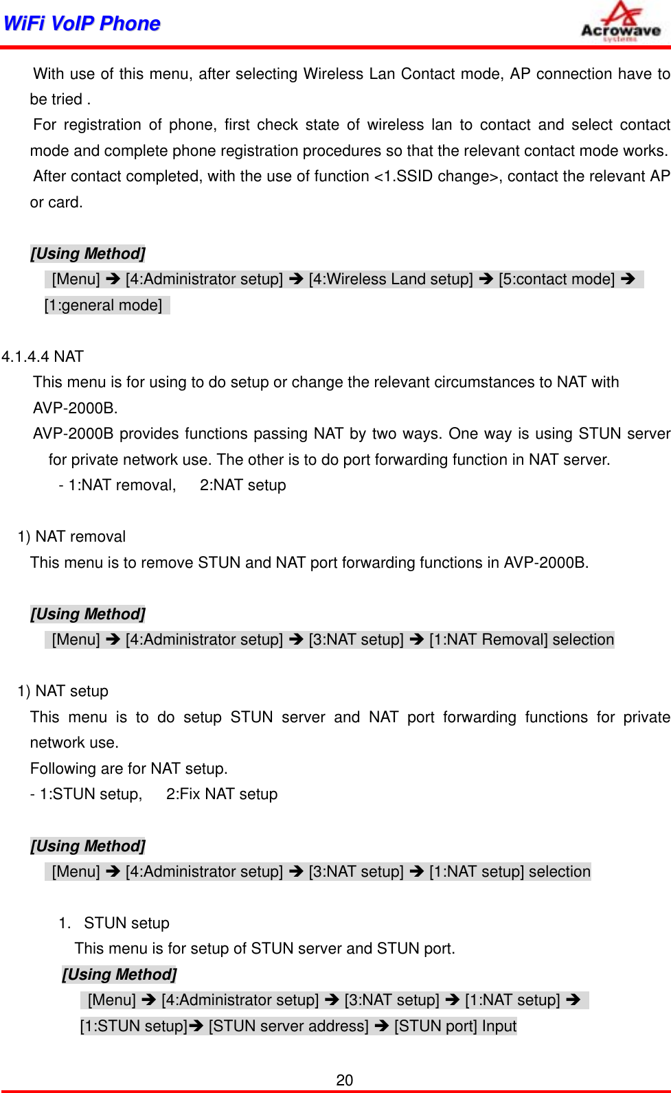 WWiiFFii  VVooIIPP  PPhhoonnee                    With use of this menu, after selecting Wireless Lan Contact mode, AP connection have to be tried .     For registration of phone, first check state of wireless lan to contact and select contact mode and complete phone registration procedures so that the relevant contact mode works.         After contact completed, with the use of function &lt;1.SSID change&gt;, contact the relevant AP or card.  [Using Method]  [Menu] Î [4:Administrator setup] Î [4:Wireless Land setup] Î [5:contact mode] Î  [1:general mode]    4.1.4.4 NAT   This menu is for using to do setup or change the relevant circumstances to NAT with   AVP-2000B. AVP-2000B provides functions passing NAT by two ways. One way is using STUN server for private network use. The other is to do port forwarding function in NAT server.    - 1:NAT removal,   2:NAT setup    1) NAT removal This menu is to remove STUN and NAT port forwarding functions in AVP-2000B.  [Using Method]  [Menu] Î [4:Administrator setup] Î [3:NAT setup] Î [1:NAT Removal] selection  1) NAT setup This menu is to do setup STUN server and NAT port forwarding functions for private network use. Following are for NAT setup. - 1:STUN setup,      2:Fix NAT setup  [Using Method]  [Menu] Î [4:Administrator setup] Î [3:NAT setup] Î [1:NAT setup] selection  1. STUN setup       This menu is for setup of STUN server and STUN port.       [Using Method]  [Menu] Î [4:Administrator setup] Î [3:NAT setup] Î [1:NAT setup] Î    [1:STUN setup]Î [STUN server address] Î [STUN port] Input 20 