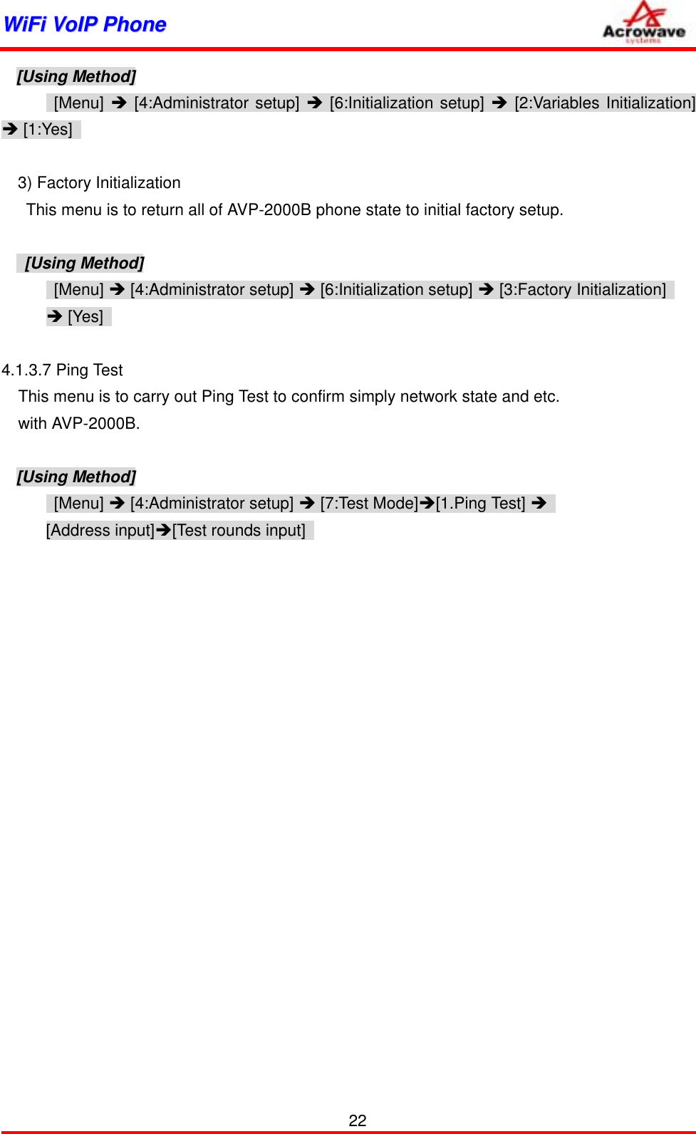 WWiiFFii  VVooIIPP  PPhhoonnee              [Using Method]  [Menu] Î [4:Administrator setup] Î [6:Initialization setup] Î [2:Variables Initialization] Î [1:Yes]      3) Factory Initialization       This menu is to return all of AVP-2000B phone state to initial factory setup.   [Using Method]  [Menu] Î [4:Administrator setup] Î [6:Initialization setup] Î [3:Factory Initialization]   Î [Yes]    4.1.3.7 Ping Test   This menu is to carry out Ping Test to confirm simply network state and etc. with AVP-2000B.  [Using Method]  [Menu] Î [4:Administrator setup] Î [7:Test Mode]Î[1.Ping Test] Î  [Address input]Î[Test rounds input]       22 
