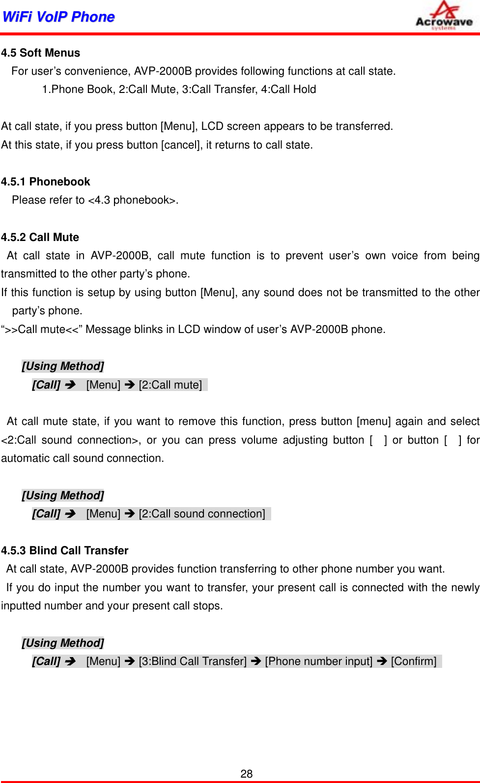 WWiiFFii  VVooIIPP  PPhhoonnee              4.5 Soft Menus For user’s convenience, AVP-2000B provides following functions at call state. 1.Phone Book, 2:Call Mute, 3:Call Transfer, 4:Call Hold  At call state, if you press button [Menu], LCD screen appears to be transferred. At this state, if you press button [cancel], it returns to call state.  4.5.1 Phonebook Please refer to &lt;4.3 phonebook&gt;.   4.5.2 Call Mute  At call state in AVP-2000B, call mute function is to prevent user’s own voice from being transmitted to the other party’s phone. If this function is setup by using button [Menu], any sound does not be transmitted to the other party’s phone. “&gt;&gt;Call mute&lt;&lt;” Message blinks in LCD window of user’s AVP-2000B phone.  [Using Method] [Call] Î  [Menu] Î [2:Call mute]     At call mute state, if you want to remove this function, press button [menu] again and select &lt;2:Call sound connection&gt;, or you can press volume adjusting button [  ] or button [  ] for automatic call sound connection.  [Using Method] [Call] Î  [Menu] Î [2:Call sound connection]    4.5.3 Blind Call Transfer At call state, AVP-2000B provides function transferring to other phone number you want. If you do input the number you want to transfer, your present call is connected with the newly inputted number and your present call stops.  [Using Method] [Call] Î  [Menu] Î [3:Blind Call Transfer] Î [Phone number input] Î [Confirm]     28 