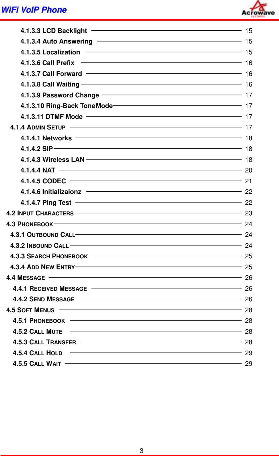 WWiiFFii  VVooIIPP  PPhhoonnee                3 4.1.3.3 LCD Backlight         15 4.1.3.4 Auto Answering         15 4.1.3.5 Localization         15 4.1.3.6 Call Prefix         16 4.1.3.7 Call Forward         16 4.1.3.8 Call Waiting         16 4.1.3.9 Password Change        17 4.1.3.10 Ring-Back Tone Mode        17 4.1.3.11 DTMF Mode         17 4.1.4 ADMIN SETUP          17 4.1.4.1 Networks          18 4.1.4.2 SIP          18 4.1.4.3 Wireless LAN         18 4.1.4.4 NAT          20 4.1.4.5 CODEC          21 4.1.4.6 Initializaionz         22 4.1.4.7 Ping Test           22 4.2 INPUT CHARACTERS         23 4.3 PHONEBOOK          24 4.3.1 OUTBOUND CALL         24 4.3.2 INBOUND CALL          24 4.3.3 SEARCH PHONEBOOK         25 4.3.4 ADD NEW ENTRY         25 4.4 MESSAGE           26   4.4.1 RECEIVED MESSAGE         26   4.4.2 SEND MESSAGE         26 4.5 SOFT MENUS          28   4.5.1 PHONEBOOK          28   4.5.2 CALL MUTE           28   4.5.3 CALL TRANSFER         28   4.5.4 CALL HOLD          29   4.5.5 CALL WAIT          29 