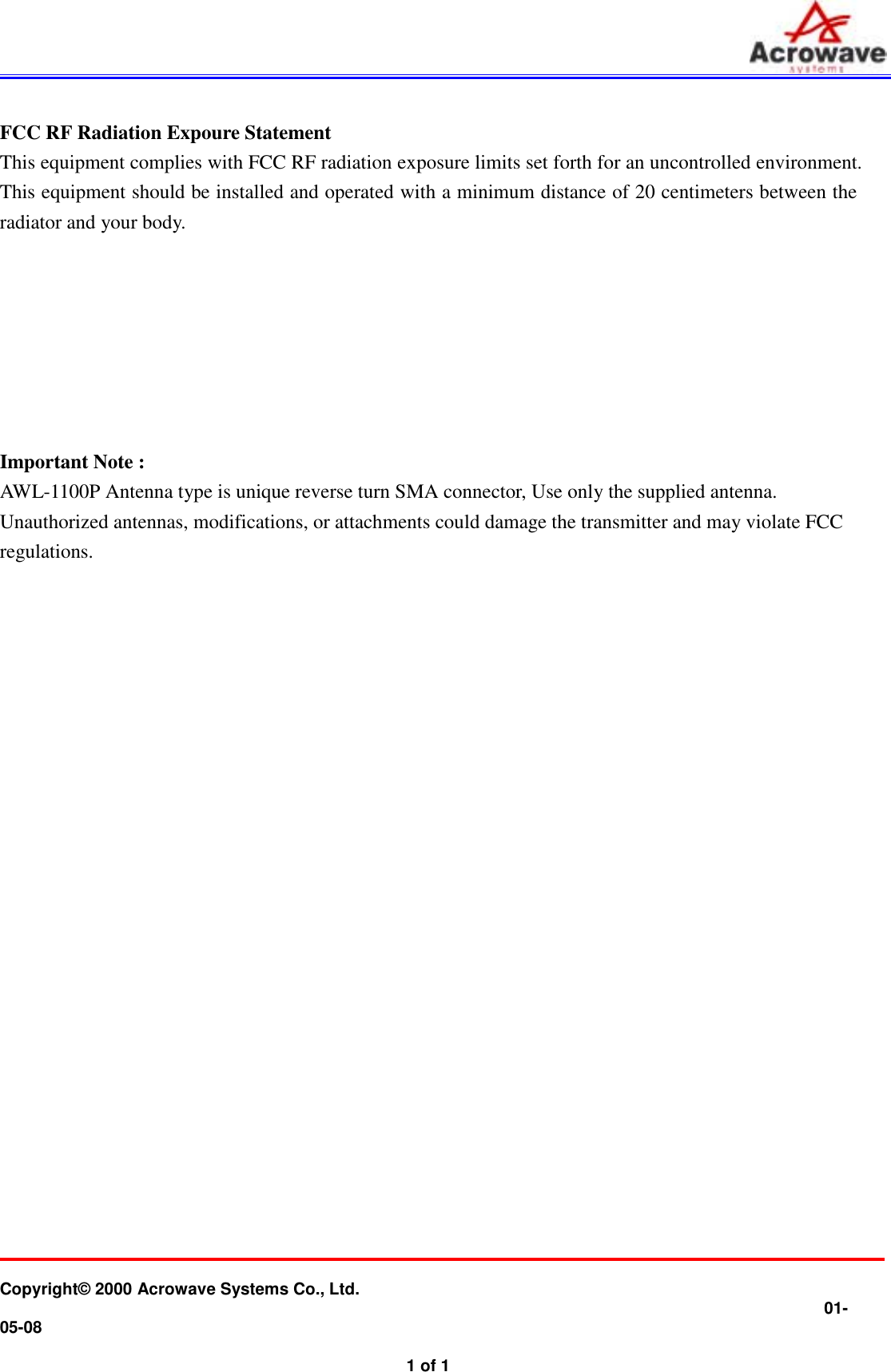           Copyright© 2000 Acrowave Systems Co., Ltd.                01-05-08   1 of 1 FCC RF Radiation Expoure Statement  This equipment complies with FCC RF radiation exposure limits set forth for an uncontrolled environment. This equipment should be installed and operated with a minimum distance of 20 centimeters between the radiator and your body.        Important Note :   AWL-1100P Antenna type is unique reverse turn SMA connector, Use only the supplied antenna.  Unauthorized antennas, modifications, or attachments could damage the transmitter and may violate FCC regulations.  