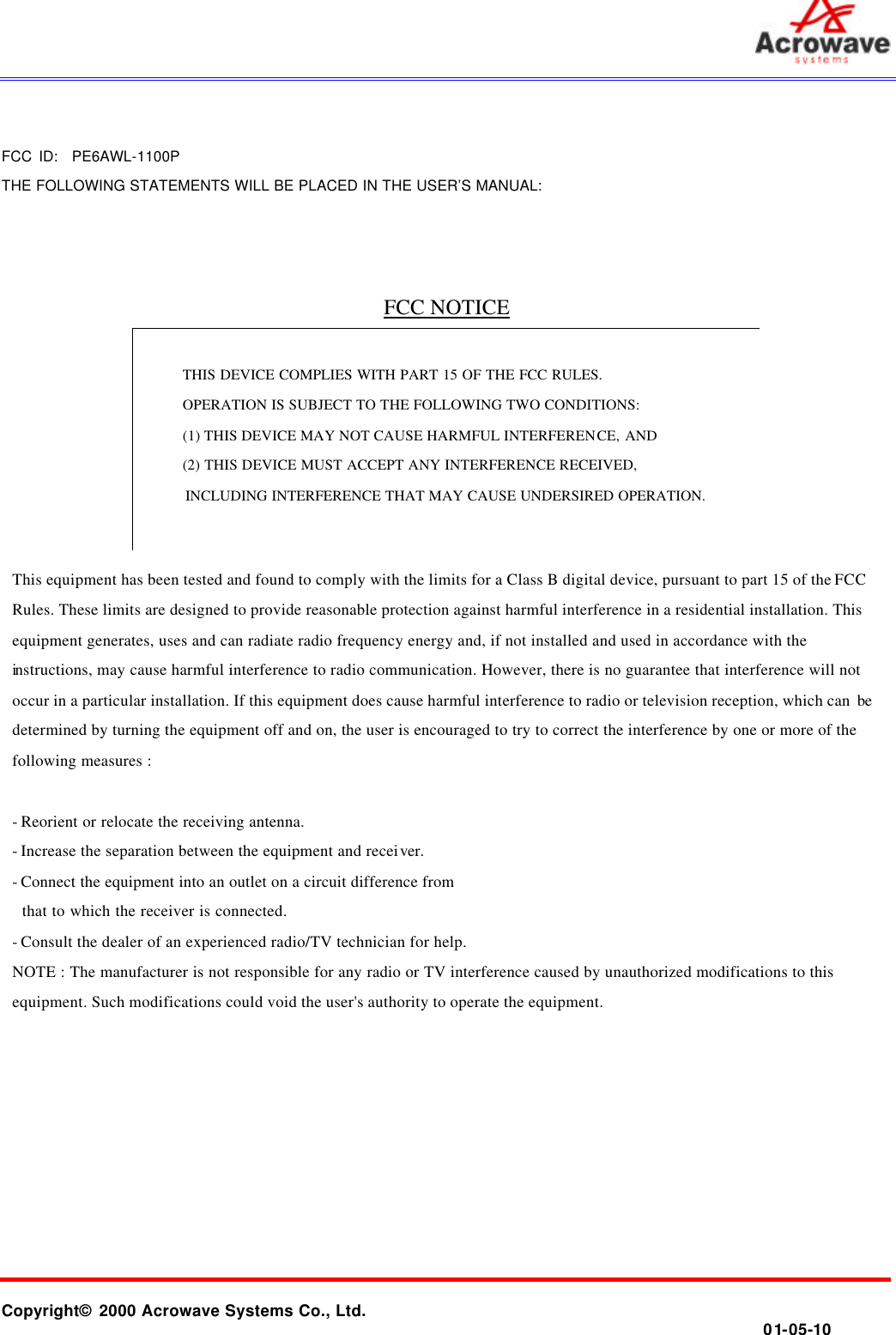       Copyright© 2000 Acrowave Systems Co., Ltd.                01-05-10   FCC ID:  PE6AWL-1100P THE FOLLOWING STATEMENTS WILL BE PLACED IN THE USER’S MANUAL:    FCC NOTICE         This equipment has been tested and found to comply with the limits for a Class B digital device, pursuant to part 15 of the FCC Rules. These limits are designed to provide reasonable protection against harmful interference in a residential installation. This equipment generates, uses and can radiate radio frequency energy and, if not installed and used in accordance with the instructions, may cause harmful interference to radio communication. However, there is no guarantee that interference will not occur in a particular installation. If this equipment does cause harmful interference to radio or television reception, which can  be determined by turning the equipment off and on, the user is encouraged to try to correct the interference by one or more of the following measures :  - Reorient or relocate the receiving antenna. - Increase the separation between the equipment and receiver. - Connect the equipment into an outlet on a circuit difference from     that to which the receiver is connected. - Consult the dealer of an experienced radio/TV technician for help. NOTE : The manufacturer is not responsible for any radio or TV interference caused by unauthorized modifications to this equipment. Such modifications could void the user&apos;s authority to operate the equipment.    THIS DEVICE COMPLIES WITH PART 15 OF THE FCC RULES.   OPERATION IS SUBJECT TO THE FOLLOWING TWO CONDITIONS: (1) THIS DEVICE MAY NOT CAUSE HARMFUL INTERFERENCE, AND (2) THIS DEVICE MUST ACCEPT ANY INTERFERENCE RECEIVED, INCLUDING INTERFERENCE THAT MAY CAUSE UNDERSIRED OPERATION.  