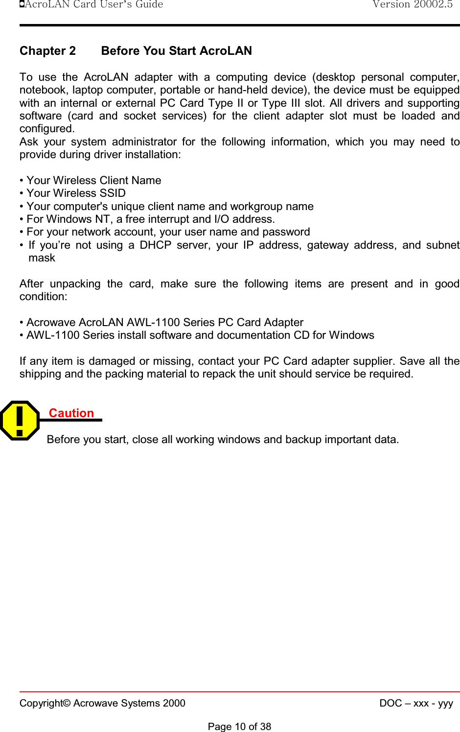 !AcroLAN Card User’s Guide                                Version 20002.5Copyright© Acrowave Systems 2000 DOC – xxx - yyyPage 10 of 38Chapter 2 Before You Start AcroLANTo use the AcroLAN adapter with a computing device (desktop personal computer,notebook, laptop computer, portable or hand-held device), the device must be equippedwith an internal or external PC Card Type II or Type III slot. All drivers and supportingsoftware (card and socket services) for the client adapter slot must be loaded andconfigured.Ask your system administrator for the following information, which you may need toprovide during driver installation:• Your Wireless Client Name• Your Wireless SSID• Your computer&apos;s unique client name and workgroup name• For Windows NT, a free interrupt and I/O address.• For your network account, your user name and password• If you’re not using a DHCP server, your IP address, gateway address, and subnetmaskAfter unpacking the card, make sure the following items are present and in goodcondition:• Acrowave AcroLAN AWL-1100 Series PC Card Adapter• AWL-1100 Series install software and documentation CD for WindowsIf any item is damaged or missing, contact your PC Card adapter supplier. Save all theshipping and the packing material to repack the unit should service be required.CautionBefore you start, close all working windows and backup important data.