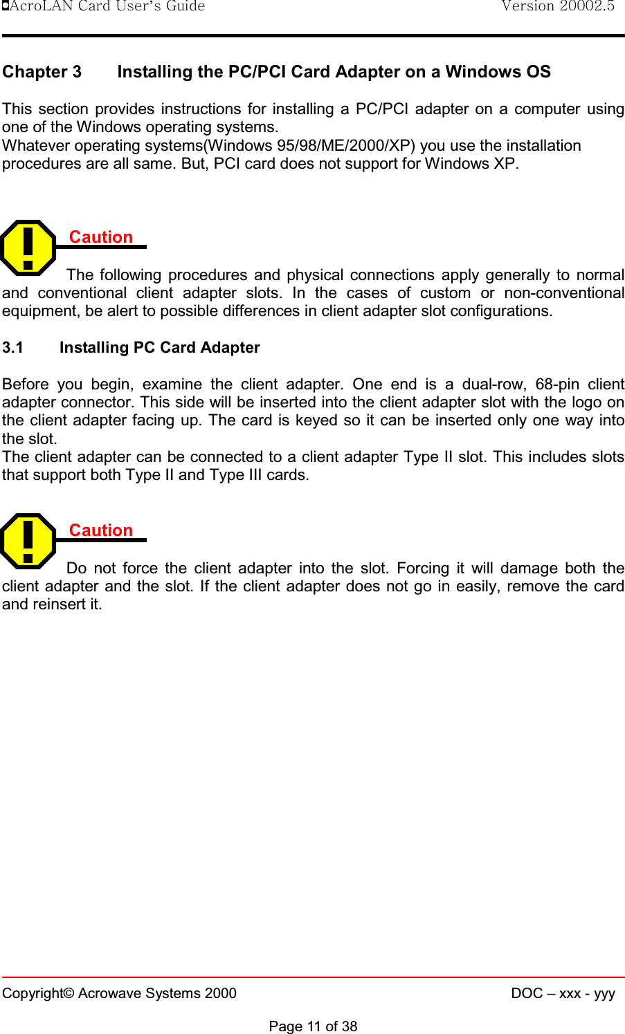 !AcroLAN Card User’s Guide                                Version 20002.5Copyright© Acrowave Systems 2000 DOC – xxx - yyyPage 11 of 38Chapter 3 Installing the PC/PCI Card Adapter on a Windows OSThis section provides instructions for installing a PC/PCI adapter on a computer usingone of the Windows operating systems.Whatever operating systems(Windows 95/98/ME/2000/XP) you use the installationprocedures are all same. But, PCI card does not support for Windows XP. CautionThe following procedures and physical connections apply generally to normaland conventional client adapter slots. In the cases of custom or non-conventionalequipment, be alert to possible differences in client adapter slot configurations.3.1 Installing PC Card AdapterBefore you begin, examine the client adapter. One end is a dual-row, 68-pin clientadapter connector. This side will be inserted into the client adapter slot with the logo onthe client adapter facing up. The card is keyed so it can be inserted only one way intothe slot.The client adapter can be connected to a client adapter Type II slot. This includes slotsthat support both Type II and Type III cards.CautionDo not force the client adapter into the slot. Forcing it will damage both theclient adapter and the slot. If the client adapter does not go in easily, remove the cardand reinsert it.