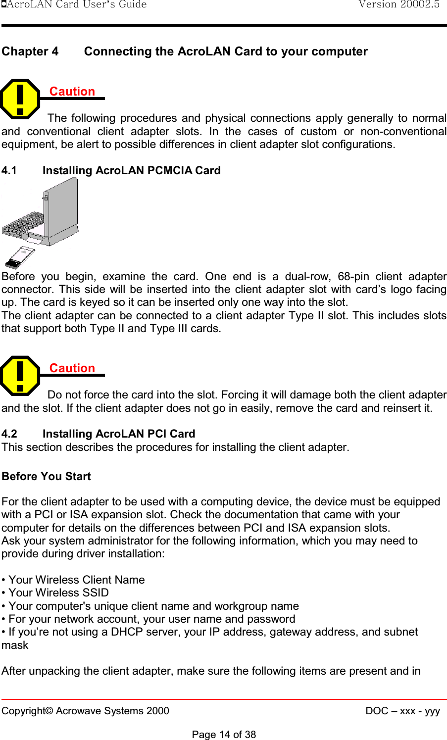 !AcroLAN Card User’s Guide                                Version 20002.5Copyright© Acrowave Systems 2000 DOC – xxx - yyyPage 14 of 38Chapter 4 Connecting the AcroLAN Card to your computerCautionThe following procedures and physical connections apply generally to normaland conventional client adapter slots. In the cases of custom or non-conventionalequipment, be alert to possible differences in client adapter slot configurations.4.1 Installing AcroLAN PCMCIA CardBefore you begin, examine the card. One end is a dual-row, 68-pin client adapterconnector. This side will be inserted into the client adapter slot with card’s logo facingup. The card is keyed so it can be inserted only one way into the slot. The client adapter can be connected to a client adapter Type II slot. This includes slotsthat support both Type II and Type III cards.CautionDo not force the card into the slot. Forcing it will damage both the client adapterand the slot. If the client adapter does not go in easily, remove the card and reinsert it. 4.2 Installing AcroLAN PCI CardThis section describes the procedures for installing the client adapter.Before You StartFor the client adapter to be used with a computing device, the device must be equippedwith a PCI or ISA expansion slot. Check the documentation that came with yourcomputer for details on the differences between PCI and ISA expansion slots.Ask your system administrator for the following information, which you may need toprovide during driver installation:• Your Wireless Client Name• Your Wireless SSID• Your computer&apos;s unique client name and workgroup name• For your network account, your user name and password• If you’re not using a DHCP server, your IP address, gateway address, and subnetmaskAfter unpacking the client adapter, make sure the following items are present and in