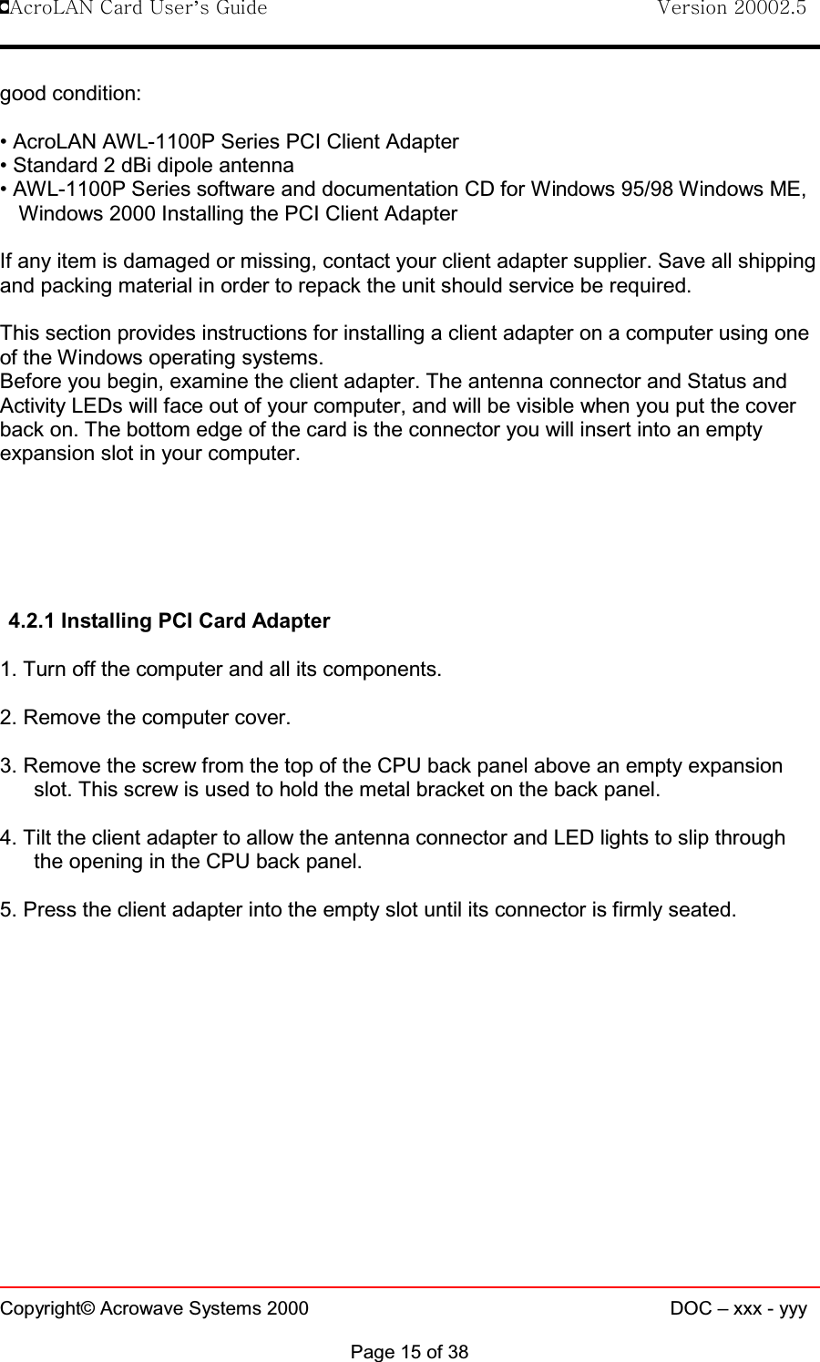 !AcroLAN Card User’s Guide                                Version 20002.5Copyright© Acrowave Systems 2000 DOC – xxx - yyyPage 15 of 38good condition:• AcroLAN AWL-1100P Series PCI Client Adapter• Standard 2 dBi dipole antenna• AWL-1100P Series software and documentation CD for Windows 95/98 Windows ME,Windows 2000 Installing the PCI Client AdapterIf any item is damaged or missing, contact your client adapter supplier. Save all shippingand packing material in order to repack the unit should service be required.This section provides instructions for installing a client adapter on a computer using oneof the Windows operating systems.Before you begin, examine the client adapter. The antenna connector and Status andActivity LEDs will face out of your computer, and will be visible when you put the coverback on. The bottom edge of the card is the connector you will insert into an emptyexpansion slot in your computer.4.2.1 Installing PCI Card Adapter1. Turn off the computer and all its components. 2. Remove the computer cover. 3. Remove the screw from the top of the CPU back panel above an empty expansionslot. This screw is used to hold the metal bracket on the back panel. 4. Tilt the client adapter to allow the antenna connector and LED lights to slip throughthe opening in the CPU back panel.5. Press the client adapter into the empty slot until its connector is firmly seated. 