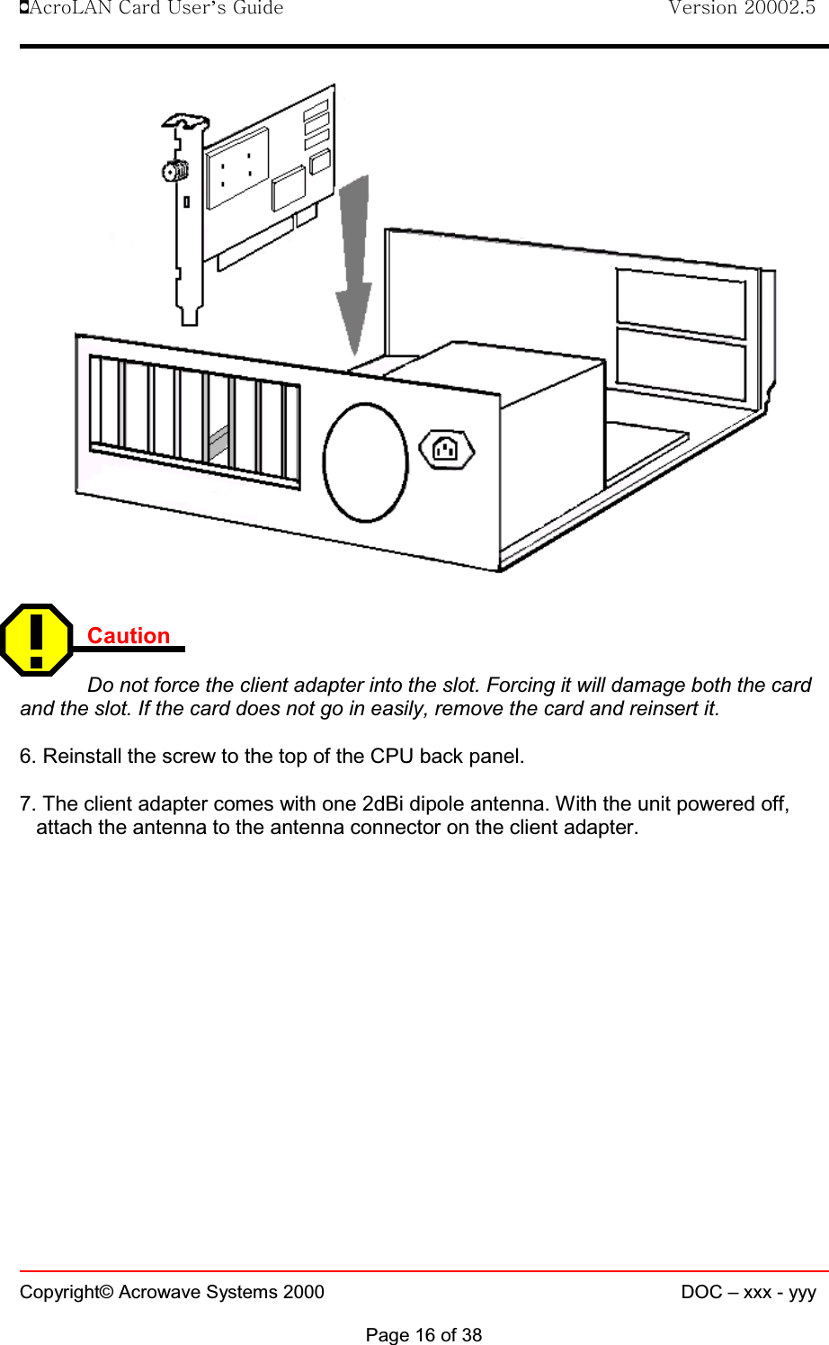 !AcroLAN Card User’s Guide                                Version 20002.5Copyright© Acrowave Systems 2000 DOC – xxx - yyyPage 16 of 38CautionDo not force the client adapter into the slot. Forcing it will damage both the cardand the slot. If the card does not go in easily, remove the card and reinsert it. 6. Reinstall the screw to the top of the CPU back panel. 7. The client adapter comes with one 2dBi dipole antenna. With the unit powered off,attach the antenna to the antenna connector on the client adapter.