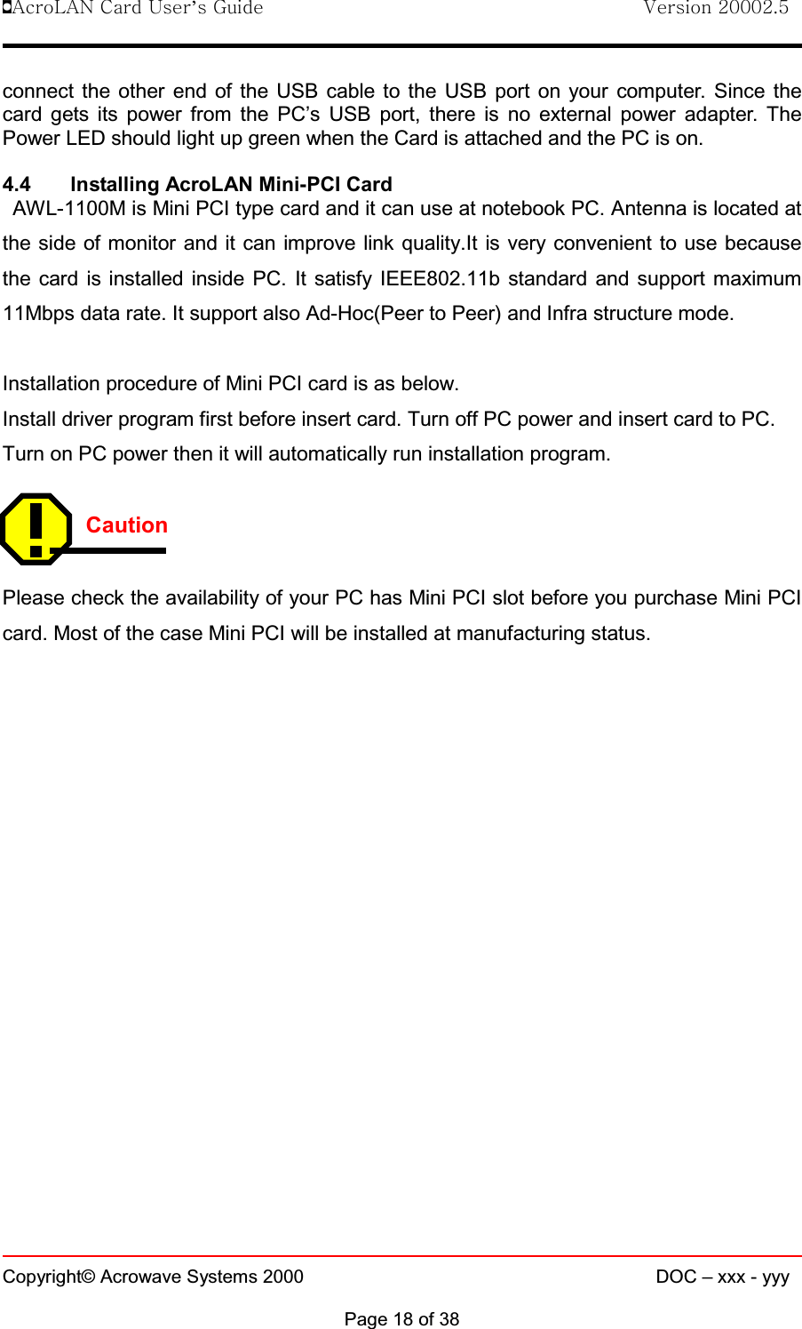 !AcroLAN Card User’s Guide                                Version 20002.5Copyright© Acrowave Systems 2000 DOC – xxx - yyyPage 18 of 38connect the other end of the USB cable to the USB port on your computer. Since thecard gets its power from the PC’s USB port, there is no external power adapter. ThePower LED should light up green when the Card is attached and the PC is on.4.4 Installing AcroLAN Mini-PCI CardAWL-1100M is Mini PCI type card and it can use at notebook PC. Antenna is located atthe side of monitor and it can improve link quality.It is very convenient to use becausethe card is installed inside PC. It satisfy IEEE802.11b standard and support maximum11Mbps data rate. It support also Ad-Hoc(Peer to Peer) and Infra structure mode. Installation procedure of Mini PCI card is as below.Install driver program first before insert card. Turn off PC power and insert card to PC. Turn on PC power then it will automatically run installation program.CautionPlease check the availability of your PC has Mini PCI slot before you purchase Mini PCIcard. Most of the case Mini PCI will be installed at manufacturing status. 