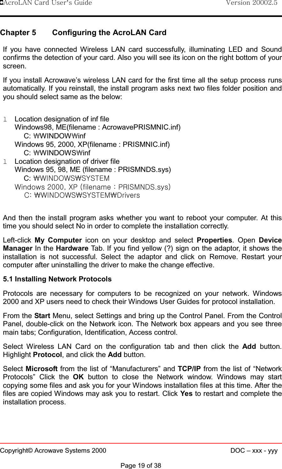 !AcroLAN Card User’s Guide                                Version 20002.5Copyright© Acrowave Systems 2000 DOC – xxx - yyyPage 19 of 38Chapter 5 Configuring the AcroLAN CardIf you have connected Wireless LAN card successfully, illuminating LED and Soundconfirms the detection of your card. Also you will see its icon on the right bottom of yourscreen.If you install Acrowave’s wireless LAN card for the first time all the setup process runsautomatically. If you reinstall, the install program asks next two files folder position andyou should select same as the below:lLocation designation of inf fileWindows98, ME(filename : AcrowavePRISMNIC.inf)C: \WINDOW\infWindows 95, 2000, XP(filename : PRISMNIC.inf)C: \WINDOWS\inflLocation designation of driver fileWindows 95, 98, ME (filename : PRISMNDS.sys)C: \WINDOWS\SYSTEMWindows 2000, XP (filename : PRISMNDS.sys) C: \WINDOWS\SYSTEM\DriversAnd then the install program asks whether you want to reboot your computer. At thistime you should select No in order to complete the installation correctly.Left-click My Computer icon on your desktop and select Properties. Open DeviceManager In the Hardware Tab. If you find yellow (?) sign on the adaptor, it shows theinstallation is not successful. Select the adaptor and click on Remove. Restart yourcomputer after uninstalling the driver to make the change effective.5.1 Installing Network ProtocolsProtocols are necessary for computers to be recognized on your network. Windows2000 and XP users need to check their Windows User Guides for protocol installation.From the Start Menu, select Settings and bring up the Control Panel. From the ControlPanel, double-click on the Network icon. The Network box appears and you see threemain tabs; Configuration, Identification, Access control.Select Wireless LAN Card on the configuration tab and then click the Add button.Highlight Protocol, and click the Add button.Select Microsoft from the list of “Manufacturers” and TCP/IP from the list of “NetworkProtocols” Click the OK button to close the Network window. Windows may startcopying some files and ask you for your Windows installation files at this time. After thefiles are copied Windows may ask you to restart. Click Yes to restart and complete theinstallation process.