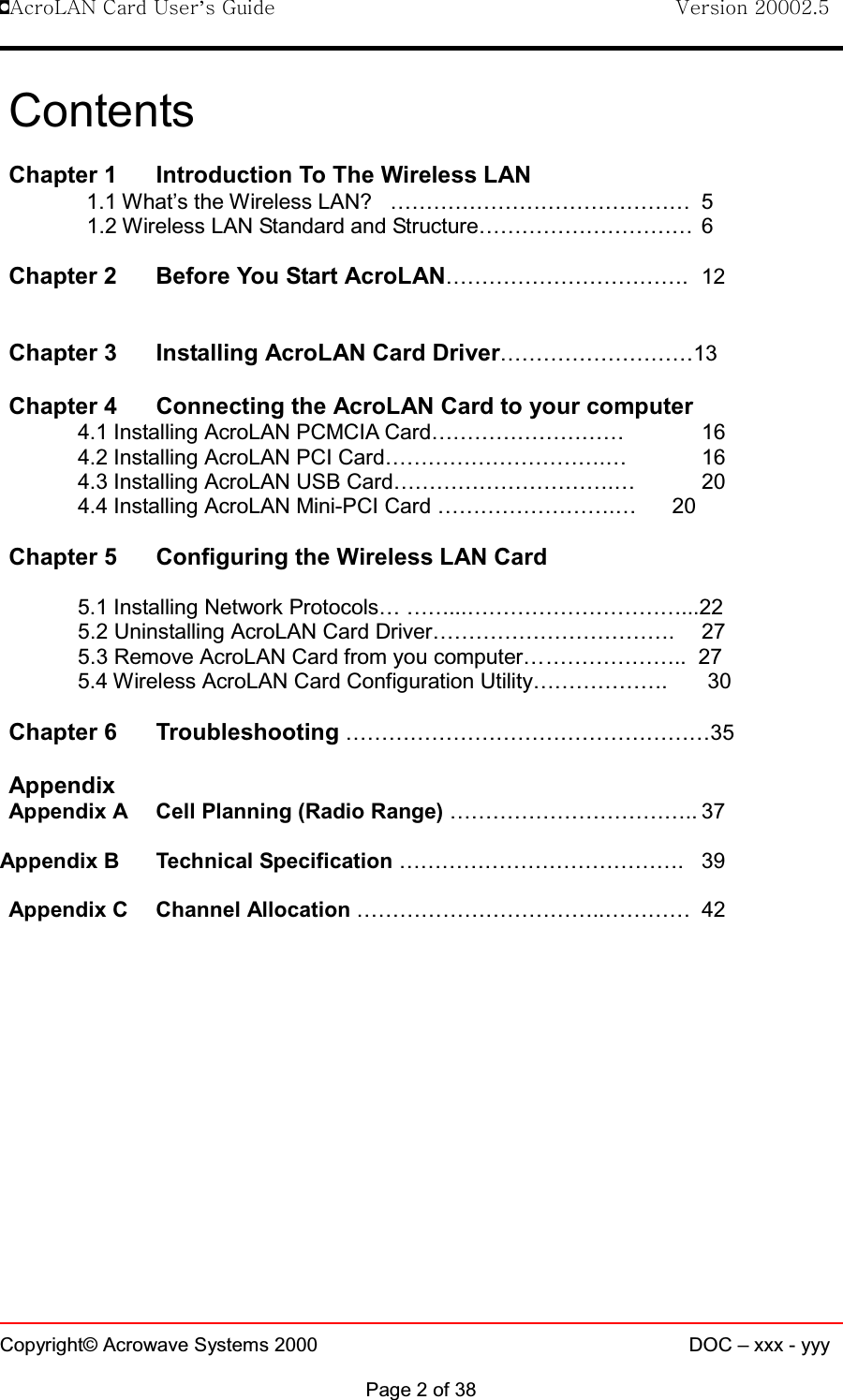 !AcroLAN Card User’s Guide                                Version 20002.5Copyright© Acrowave Systems 2000 DOC – xxx - yyyPage 2 of 38ContentsChapter 1 Introduction To The Wireless LAN1.1 What’s the Wireless LAN? …………………………………… 51.2 Wireless LAN Standard and Structure………………………… 6Chapter 2 Before You Start AcroLAN……………………………. 12Chapter 3 Installing AcroLAN Card Driver………………………13Chapter 4 Connecting the AcroLAN Card to your computer4.1 Installing AcroLAN PCMCIA Card……………………… 164.2 Installing AcroLAN PCI Card………………………….… 164.3 Installing AcroLAN USB Card………………………….… 204.4 Installing AcroLAN Mini-PCI Card …………………….… 20Chapter 5 Configuring the Wireless LAN Card5.1 Installing Network Protocols… ……...…………………………...225.2 Uninstalling AcroLAN Card Driver……………………………. 275.3 Remove AcroLAN Card from you computer………………….. 275.4 Wireless AcroLAN Card Configuration Utility………………. 30Chapter 6 Troubleshooting ……………………………………………35AppendixAppendix A Cell Planning (Radio Range) …………………………….. 37Appendix B Technical Specification …………………………………. 39Appendix C Channel Allocation ……………………………..………… 42