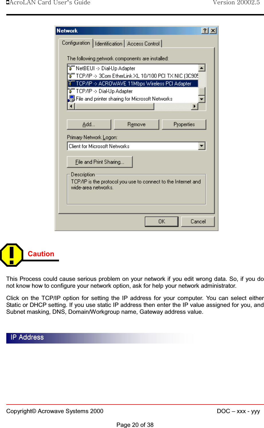 !AcroLAN Card User’s Guide                                Version 20002.5Copyright© Acrowave Systems 2000 DOC – xxx - yyyPage 20 of 38CautionThis Process could cause serious problem on your network if you edit wrong data. So, if you donot know how to configure your network option, ask for help your network administrator.Click on the TCP/IP option for setting the IP address for your computer. You can select eitherStatic or DHCP setting. If you use static IP address then enter the IP value assigned for you, andSubnet masking, DNS, Domain/Workgroup name, Gateway address value.IP AddressIP AddressIP AddressIP Address