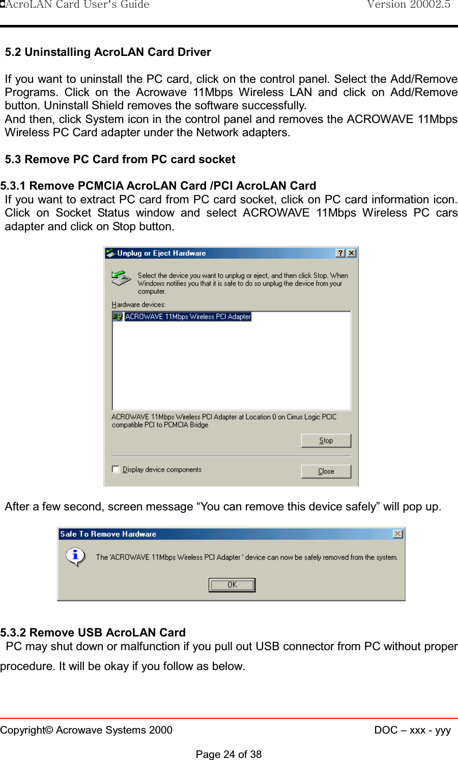 !AcroLAN Card User’s Guide                                Version 20002.5Copyright© Acrowave Systems 2000 DOC – xxx - yyyPage 24 of 385.2 Uninstalling AcroLAN Card DriverIf you want to uninstall the PC card, click on the control panel. Select the Add/RemovePrograms. Click on the Acrowave 11Mbps Wireless LAN and click on Add/Removebutton. Uninstall Shield removes the software successfully. And then, click System icon in the control panel and removes the ACROWAVE 11MbpsWireless PC Card adapter under the Network adapters.5.3 Remove PC Card from PC card socket5.3.1 Remove PCMCIA AcroLAN Card /PCI AcroLAN CardIf you want to extract PC card from PC card socket, click on PC card information icon.Click on Socket Status window and select ACROWAVE 11Mbps Wireless PC carsadapter and click on Stop button.After a few second, screen message “You can remove this device safely” will pop up.5.3.2 Remove USB AcroLAN CardPC may shut down or malfunction if you pull out USB connector from PC without properprocedure. It will be okay if you follow as below. 