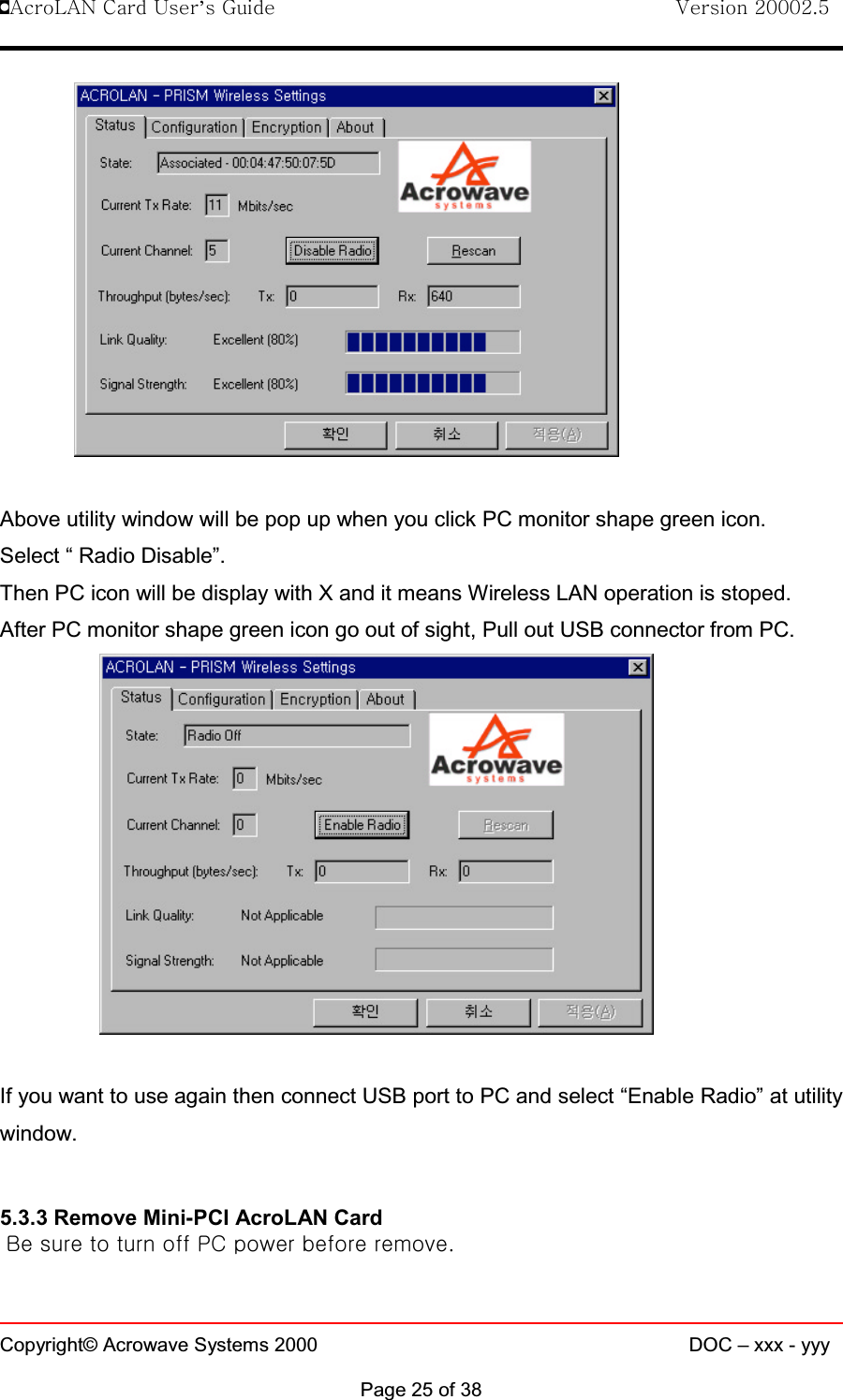 !AcroLAN Card User’s Guide                                Version 20002.5Copyright© Acrowave Systems 2000 DOC – xxx - yyyPage 25 of 38Above utility window will be pop up when you click PC monitor shape green icon.Select “ Radio Disable”.Then PC icon will be display with X and it means Wireless LAN operation is stoped.After PC monitor shape green icon go out of sight, Pull out USB connector from PC.If you want to use again then connect USB port to PC and select “Enable Radio” at utilitywindow.5.3.3 Remove Mini-PCI AcroLAN CardBe sure to turn off PC power before remove.