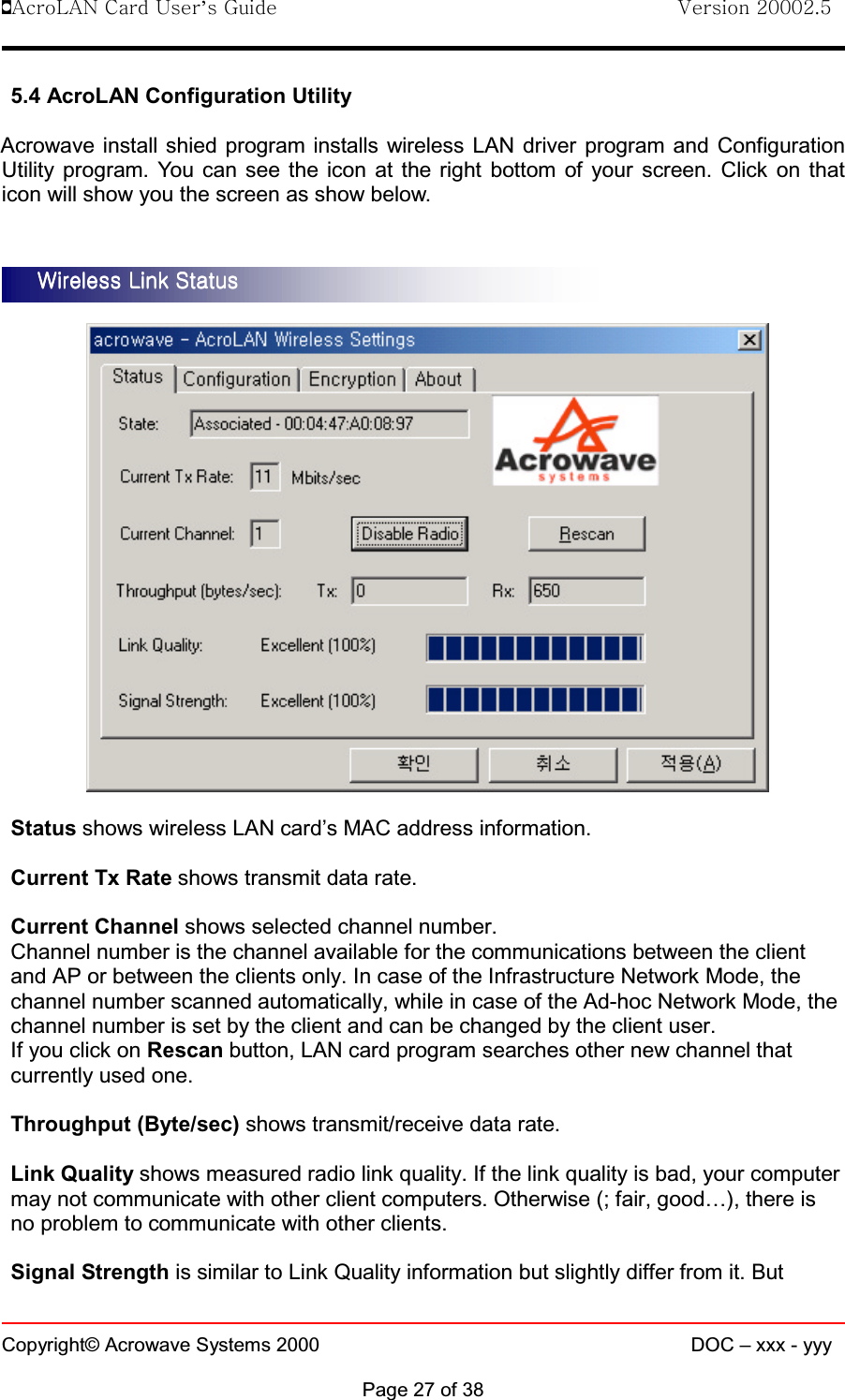 !AcroLAN Card User’s Guide                                Version 20002.5Copyright© Acrowave Systems 2000 DOC – xxx - yyyPage 27 of 385.4 AcroLAN Configuration UtilityAcrowave install shied program installs wireless LAN driver program and ConfigurationUtility program. You can see the icon at the right bottom of your screen. Click on thaticon will show you the screen as show below.Status shows wireless LAN card’s MAC address information.Current Tx Rate shows transmit data rate.Current Channel shows selected channel number.Channel number is the channel available for the communications between the clientand AP or between the clients only. In case of the Infrastructure Network Mode, thechannel number scanned automatically, while in case of the Ad-hoc Network Mode, thechannel number is set by the client and can be changed by the client user.If you click on Rescan button, LAN card program searches other new channel thatcurrently used one.Throughput (Byte/sec) shows transmit/receive data rate.Link Quality shows measured radio link quality. If the link quality is bad, your computermay not communicate with other client computers. Otherwise (; fair, good…), there isno problem to communicate with other clients.Signal Strength is similar to Link Quality information but slightly differ from it. ButWireless Link StatusWireless Link StatusWireless Link StatusWireless Link Status