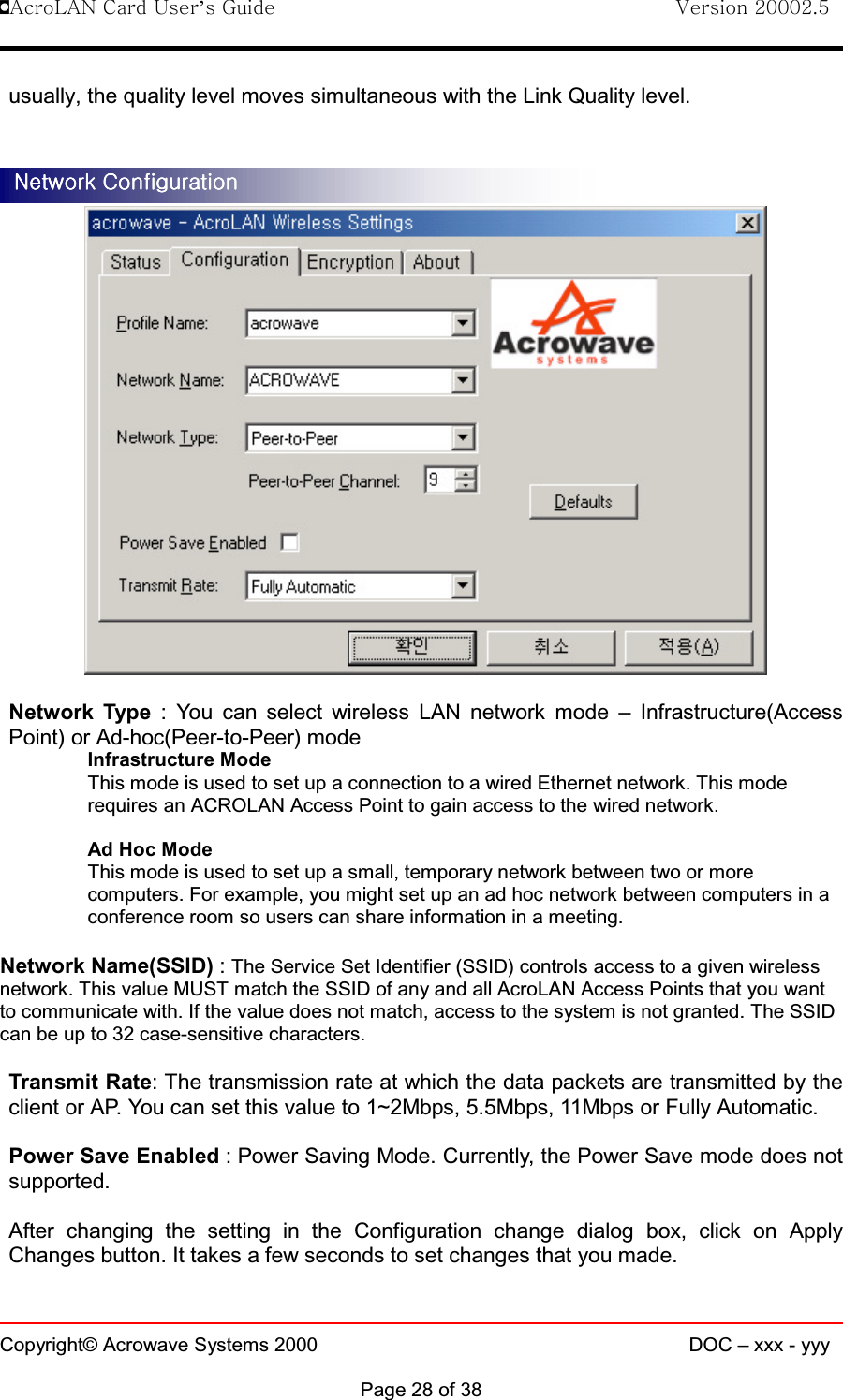 !AcroLAN Card User’s Guide                                Version 20002.5Copyright© Acrowave Systems 2000 DOC – xxx - yyyPage 28 of 38usually, the quality level moves simultaneous with the Link Quality level.Network Type : You can select wireless LAN network mode – Infrastructure(AccessPoint) or Ad-hoc(Peer-to-Peer) modeInfrastructure ModeThis mode is used to set up a connection to a wired Ethernet network. This moderequires an ACROLAN Access Point to gain access to the wired network.Ad Hoc ModeThis mode is used to set up a small, temporary network between two or morecomputers. For example, you might set up an ad hoc network between computers in aconference room so users can share information in a meeting.Network Name(SSID) :The Service Set Identifier (SSID) controls access to a given wirelessnetwork. This value MUST match the SSID of any and all AcroLAN Access Points that you wantto communicate with. If the value does not match, access to the system is not granted. The SSIDcan be up to 32 case-sensitive characters.Transmit Rate: The transmission rate at which the data packets are transmitted by theclient or AP. You can set this value to 1~2Mbps, 5.5Mbps, 11Mbps or Fully Automatic. Power Save Enabled : Power Saving Mode. Currently, the Power Save mode does notsupported.After changing the setting in the Configuration change dialog box, click on ApplyChanges button. It takes a few seconds to set changes that you made. Network ConfigurationNetwork ConfigurationNetwork ConfigurationNetwork Configuration