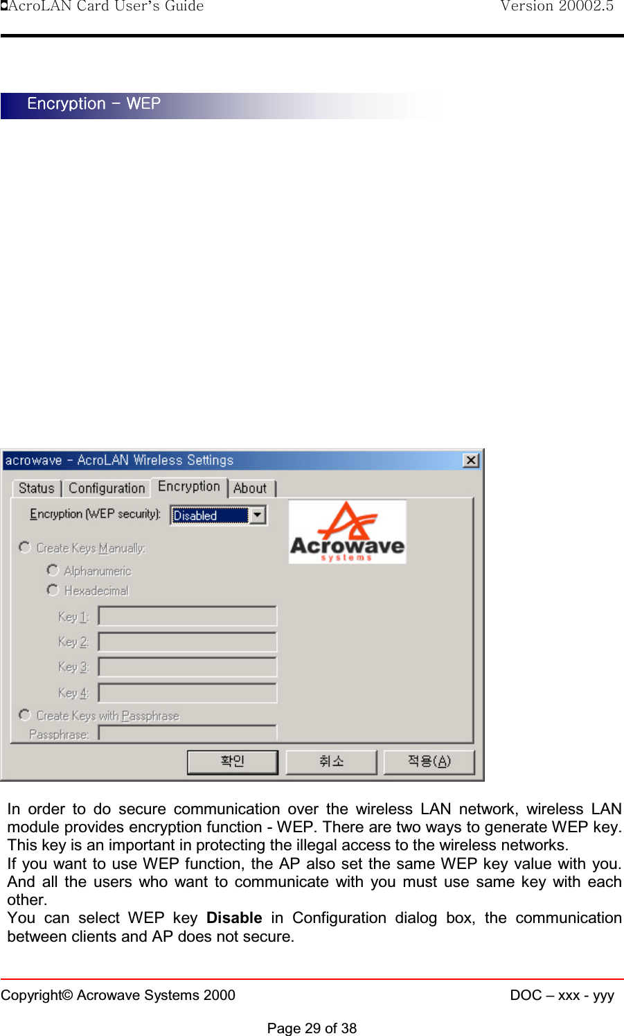 !AcroLAN Card User’s Guide                                Version 20002.5Copyright© Acrowave Systems 2000 DOC – xxx - yyyPage 29 of 38In order to do secure communication over the wireless LAN network, wireless LANmodule provides encryption function - WEP. There are two ways to generate WEP key. This key is an important in protecting the illegal access to the wireless networks.If you want to use WEP function, the AP also set the same WEP key value with you.Andalltheuserswhowanttocommunicatewithyoumustusesamekeywitheachother.You can select WEP key Disable in Configuration dialog box, the communicationbetween clients and AP does not secure.EncryptionEncryptionEncryptionEncryption - WEP - WEP - WEP - WEP