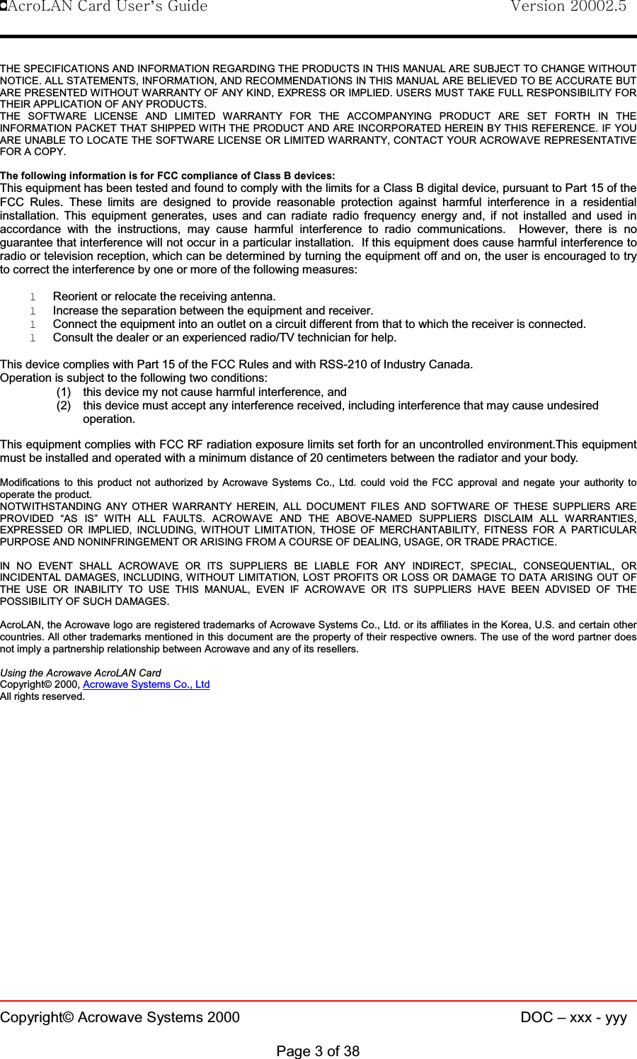 !AcroLAN Card User’s Guide                                Version 20002.5Copyright© Acrowave Systems 2000 DOC – xxx - yyyPage 3 of 38THE SPECIFICATIONS AND INFORMATION REGARDING THE PRODUCTS IN THIS MANUAL ARE SUBJECT TO CHANGE WITHOUTNOTICE. ALL STATEMENTS, INFORMATION, AND RECOMMENDATIONS IN THIS MANUAL ARE BELIEVED TO BE ACCURATE BUTARE PRESENTED WITHOUT WARRANTY OF ANY KIND, EXPRESS OR IMPLIED. USERS MUST TAKE FULL RESPONSIBILITY FORTHEIR APPLICATION OF ANY PRODUCTS.THE SOFTWARE LICENSE AND LIMITED WARRANTY FOR THE ACCOMPANYING PRODUCT ARE SET FORTH IN THEINFORMATION PACKET THAT SHIPPED WITH THE PRODUCT AND ARE INCORPORATED HEREIN BY THIS REFERENCE. IF YOUARE UNABLE TO LOCATE THE SOFTWARE LICENSE OR LIMITED WARRANTY, CONTACT YOUR ACROWAVE REPRESENTATIVEFOR A COPY.The following information is for FCC compliance of Class B devices:This equipment has been tested and found to comply with the limits for a Class B digital device, pursuant to Part 15 of theFCC Rules. These limits are designed to provide reasonable protection against harmful interference in a residentialinstallation. This equipment generates, uses and can radiate radio frequency energy and, if not installed and used inaccordance with the instructions, may cause harmful interference to radio communications. However, there is noguarantee that interference will not occur in a particular installation. If this equipment does cause harmful interference toradio or television reception, which can be determined by turning the equipment off and on, the user is encouraged to tryto correct the interference by one or more of the following measures:lReorient or relocate the receiving antenna.lIncrease the separation between the equipment and receiver.lConnect the equipment into an outlet on a circuit different from that to which the receiver is connected.lConsult the dealer or an experienced radio/TV technician for help.This device complies with Part 15 of the FCC Rules and with RSS-210 of Industry Canada.Operation is subject to the following two conditions:(1) this device my not cause harmful interference, and(2) this device must accept any interference received, including interference that may cause undesiredoperation.This equipment complies with FCC RF radiation exposure limits set forth for an uncontrolled environment.This equipmentmust be installed and operated with a minimum distance of 20 centimeters between the radiator and your body.Modifications to this product not authorized by Acrowave Systems Co., Ltd. could void the FCC approval and negate your authority tooperate the product.NOTWITHSTANDING ANY OTHER WARRANTY HEREIN, ALL DOCUMENT FILES AND SOFTWARE OF THESE SUPPLIERS AREPROVIDED “AS IS” WITH ALL FAULTS. ACROWAVE AND THE ABOVE-NAMED SUPPLIERS DISCLAIM ALL WARRANTIES,EXPRESSED OR IMPLIED, INCLUDING, WITHOUT LIMITATION, THOSE OF MERCHANTABILITY, FITNESS FOR A PARTICULARPURPOSE AND NONINFRINGEMENT OR ARISING FROM A COURSE OF DEALING, USAGE, OR TRADE PRACTICE.IN NO EVENT SHALL ACROWAVE OR ITS SUPPLIERS BE LIABLE FOR ANY INDIRECT, SPECIAL, CONSEQUENTIAL, ORINCIDENTAL DAMAGES, INCLUDING, WITHOUT LIMITATION, LOST PROFITS OR LOSS OR DAMAGE TO DATA ARISING OUT OFTHE USE OR INABILITY TO USE THIS MANUAL, EVEN IF ACROWAVE OR ITS SUPPLIERS HAVE BEEN ADVISED OF THEPOSSIBILITY OF SUCH DAMAGES.AcroLAN, the Acrowave logo are registered trademarks of Acrowave Systems Co., Ltd. or its affiliates in the Korea, U.S. and certain othercountries. All other trademarks mentioned in this document are the property of their respective owners. The use of the word partner doesnot imply a partnership relationship between Acrowave and any of its resellers.Using the Acrowave AcroLAN CardCopyright© 2000, Acrowave Systems Co., LtdAll rights reserved.