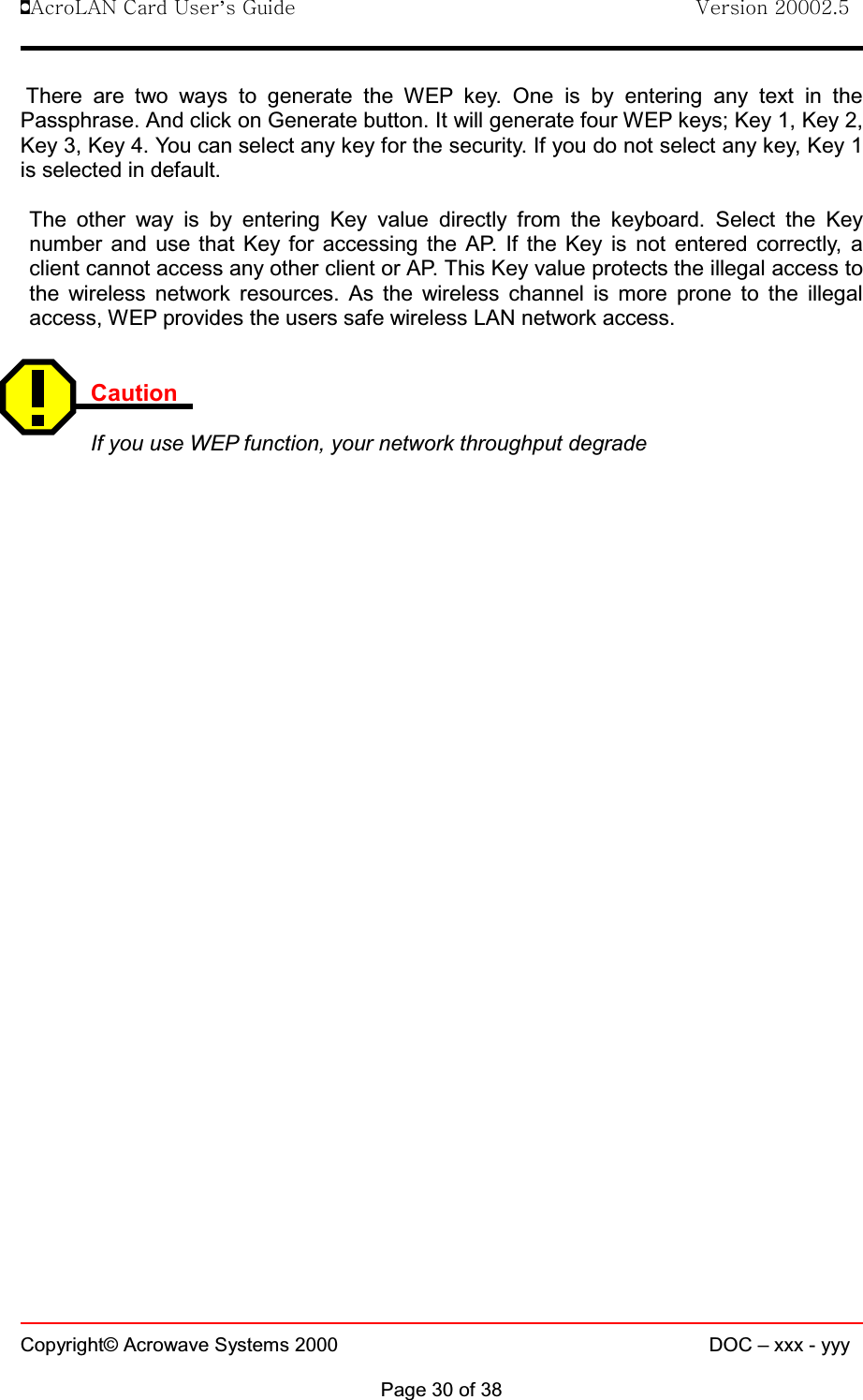 !AcroLAN Card User’s Guide                                Version 20002.5Copyright© Acrowave Systems 2000 DOC – xxx - yyyPage 30 of 38There are two ways to generate the WEP key. One is by entering any text in thePassphrase. And click on Generate button. It will generate four WEP keys; Key 1, Key 2,Key 3, Key 4. You can select any key for the security. If you do not select any key, Key 1is selected in default.The other way is by entering Key value directly from the keyboard. Select the Keynumber and use that Key for accessing the AP. If the Key is not entered correctly, aclient cannot access any other client or AP. This Key value protects the illegal access tothe wireless network resources. As the wireless channel is more prone to the illegalaccess, WEP provides the users safe wireless LAN network access.CautionIf you use WEP function, your network throughput degrade