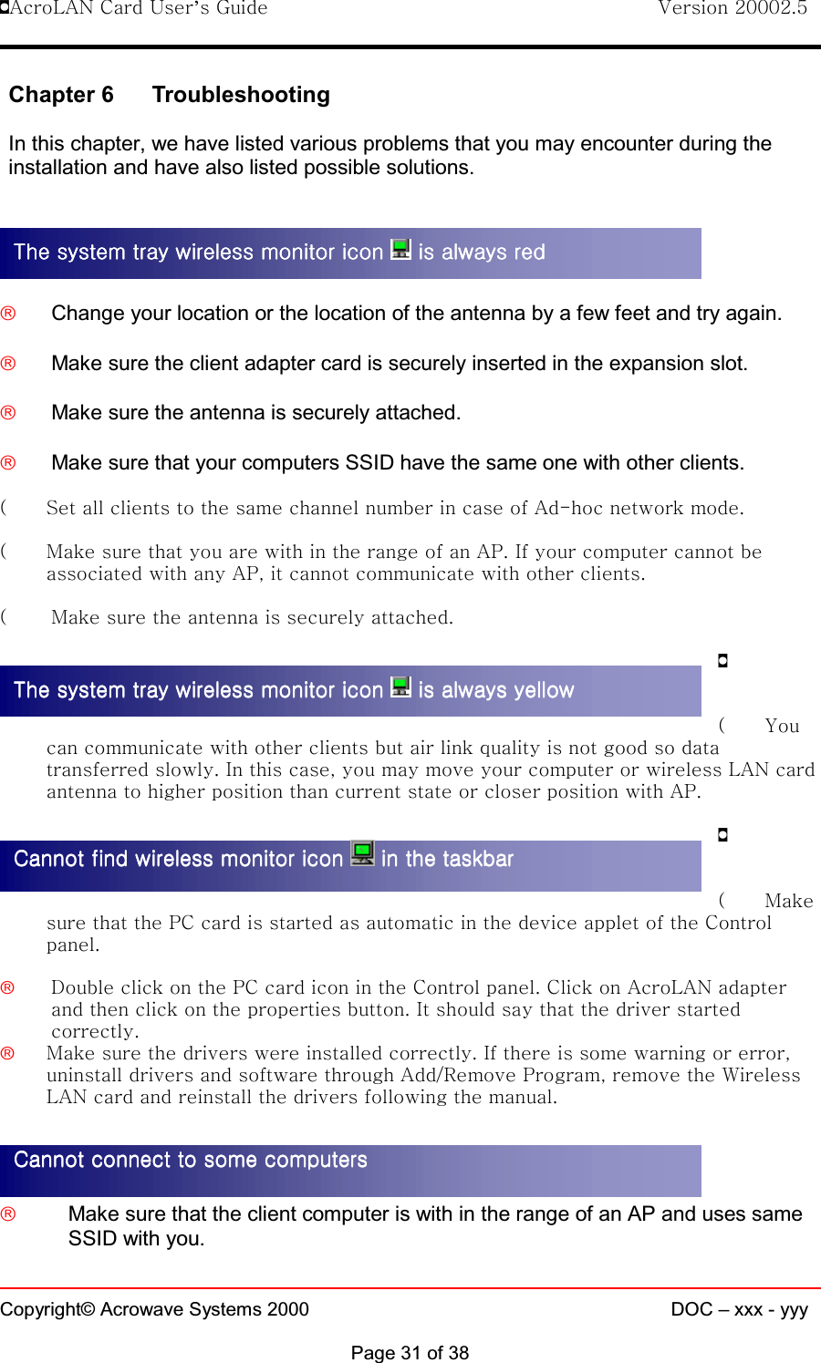 !AcroLAN Card User’s Guide                                Version 20002.5Copyright© Acrowave Systems 2000 DOC – xxx - yyyPage 31 of 38Chapter 6 TroubleshootingIn this chapter, we have listed various problems that you may encounter during theinstallation and have also listed possible solutions.£Change your location or the location of the antenna by a few feet and try again.£Make sure the client adapter card is securely inserted in the expansion slot.£Make sure the antenna is securely attached.£Make sure that your computers SSID have the same one with other clients.( Set all clients to the same channel number in case of Ad-hoc network mode.( Make sure that you are with in the range of an AP. If your computer cannot beassociated with any AP, it cannot communicate with other clients.( Make sure the antenna is securely attached.!(Youcan communicate with other clients but air link quality is not good so datatransferred slowly. In this case, you may move your computer or wireless LAN cardantenna to higher position than current state or closer position with AP.!(Makesure that the PC card is started as automatic in the device applet of the Controlpanel.£Double click on the PC card icon in the Control panel. Click on AcroLAN adapterand then click on the properties button. It should say that the driver startedcorrectly.£Make sure the drivers were installed correctly. If there is some warning or error,uninstall drivers and software through Add/Remove Program, remove the WirelessLAN card and reinstall the drivers following the manual.£Make sure that the client computer is with in the range of an AP and uses sameSSID with you.The system tray wireless monitor icon The system tray wireless monitor icon The system tray wireless monitor icon The system tray wireless monitor icon   is always red is always red is always red is always redThe system tray wireless monitor icon The system tray wireless monitor icon The system tray wireless monitor icon The system tray wireless monitor icon   is always yellow is always yellow is always yellow is always yellowCannot find wireless monitor icon Cannot find wireless monitor icon Cannot find wireless monitor icon Cannot find wireless monitor icon   in the taskbarin the taskbarin the taskbarin the taskbarCannot connect to some computersCannot connect to some computersCannot connect to some computersCannot connect to some computers