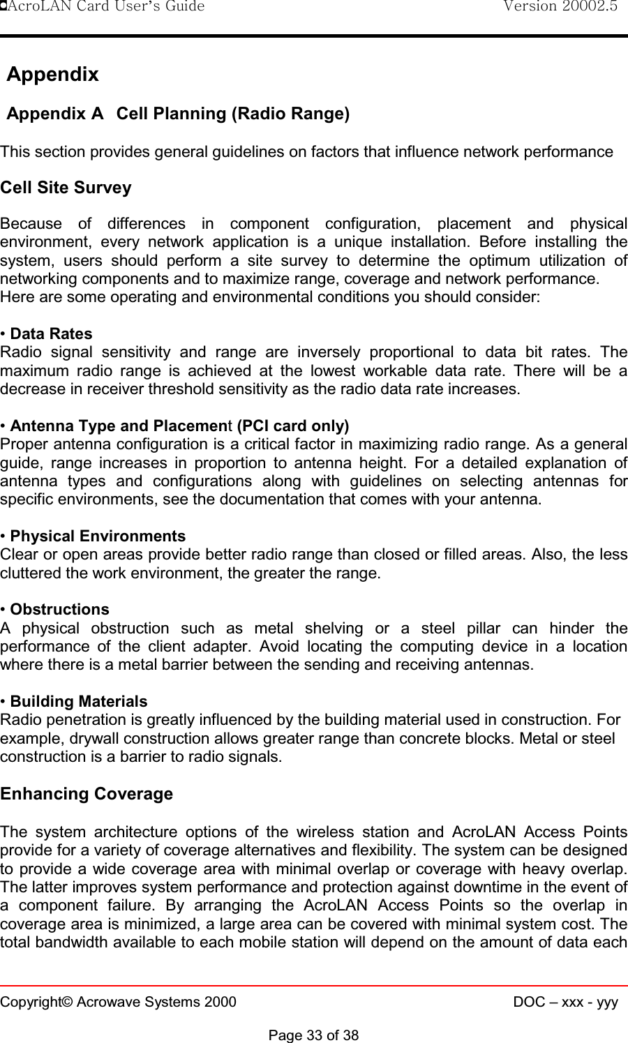 !AcroLAN Card User’s Guide                                Version 20002.5Copyright© Acrowave Systems 2000 DOC – xxx - yyyPage 33 of 38AppendixAppendix A Cell Planning (Radio Range)This section provides general guidelines on factors that influence network performanceCell Site SurveyBecause of differences in component configuration, placement and physicalenvironment, every network application is a unique installation. Before installing thesystem, users should perform a site survey to determine the optimum utilization ofnetworking components and to maximize range, coverage and network performance.Here are some operating and environmental conditions you should consider:•Data RatesRadio signal sensitivity and range are inversely proportional to data bit rates. Themaximum radio range is achieved at the lowest workable data rate. There will be adecrease in receiver threshold sensitivity as the radio data rate increases.•Antenna Type and Placement(PCI card only)Proper antenna configuration is a critical factor in maximizing radio range. As a generalguide, range increases in proportion to antenna height. For a detailed explanation ofantenna types and configurations along with guidelines on selecting antennas forspecific environments, see the documentation that comes with your antenna.•Physical EnvironmentsClear or open areas provide better radio range than closed or filled areas. Also, the lesscluttered the work environment, the greater the range.•ObstructionsA physical obstruction such as metal shelving or a steel pillar can hinder theperformance of the client adapter. Avoid locating the computing device in a locationwhere there is a metal barrier between the sending and receiving antennas.•Building MaterialsRadio penetration is greatly influenced by the building material used in construction. Forexample, drywall construction allows greater range than concrete blocks. Metal or steelconstruction is a barrier to radio signals.Enhancing CoverageThe system architecture options of the wireless station and AcroLAN Access Pointsprovide for a variety of coverage alternatives and flexibility. The system can be designedto provide a wide coverage area with minimal overlap or coverage with heavy overlap.The latter improves system performance and protection against downtime in the event ofa component failure. By arranging the AcroLAN Access Points so the overlap incoverage area is minimized, a large area can be covered with minimal system cost. Thetotal bandwidth available to each mobile station will depend on the amount of data each