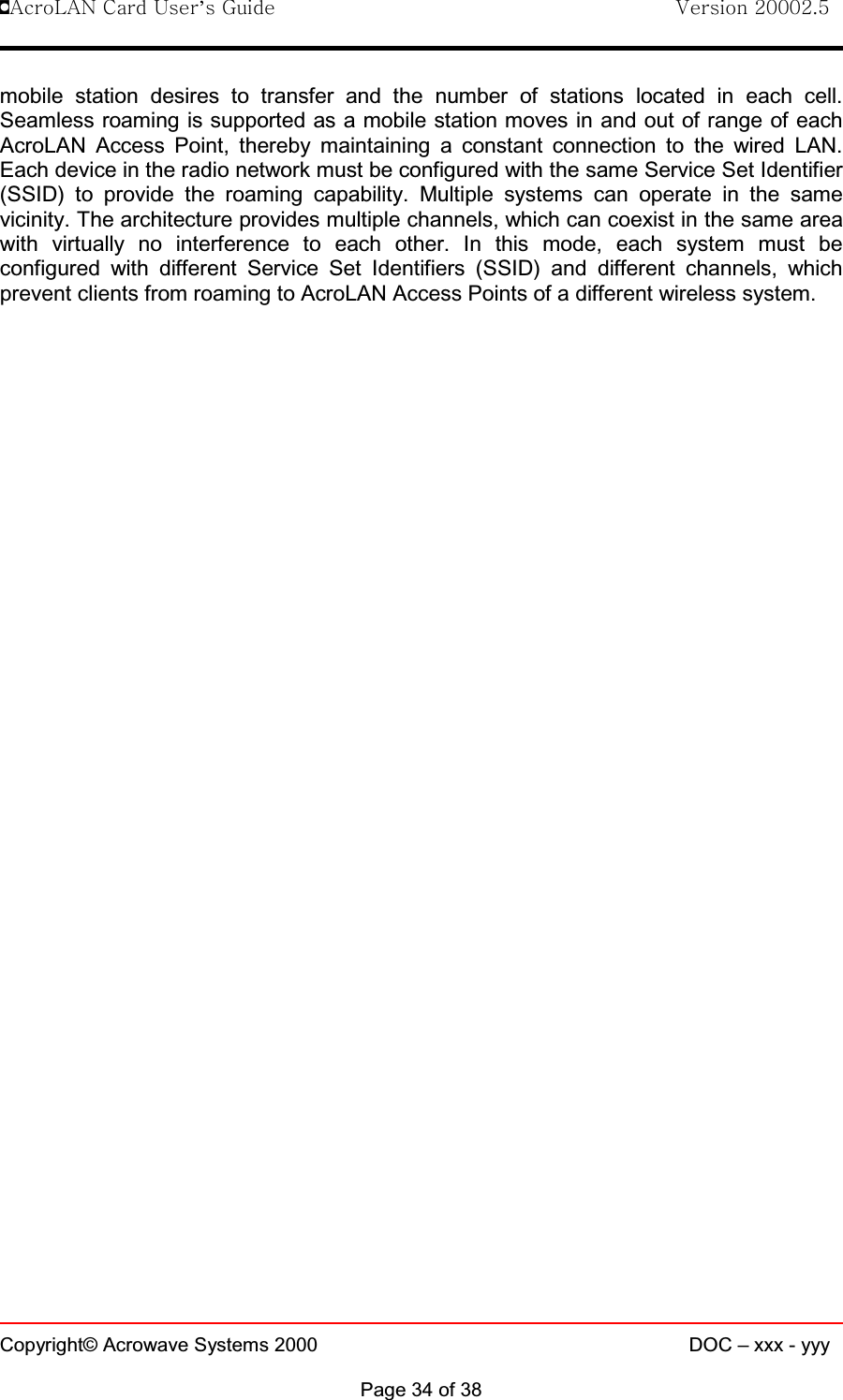 !AcroLAN Card User’s Guide                                Version 20002.5Copyright© Acrowave Systems 2000 DOC – xxx - yyyPage 34 of 38mobile station desires to transfer and the number of stations located in each cell.Seamless roaming is supported as a mobile station moves in and out of range of eachAcroLAN Access Point, thereby maintaining a constant connection to the wired LAN.Each device in the radio network must be configured with the same Service Set Identifier(SSID) to provide the roaming capability. Multiple systems can operate in the samevicinity. The architecture provides multiple channels, which can coexist in the same areawith virtually no interference to each other. In this mode, each system must beconfigured with different Service Set Identifiers (SSID) and different channels, whichprevent clients from roaming to AcroLAN Access Points of a different wireless system.