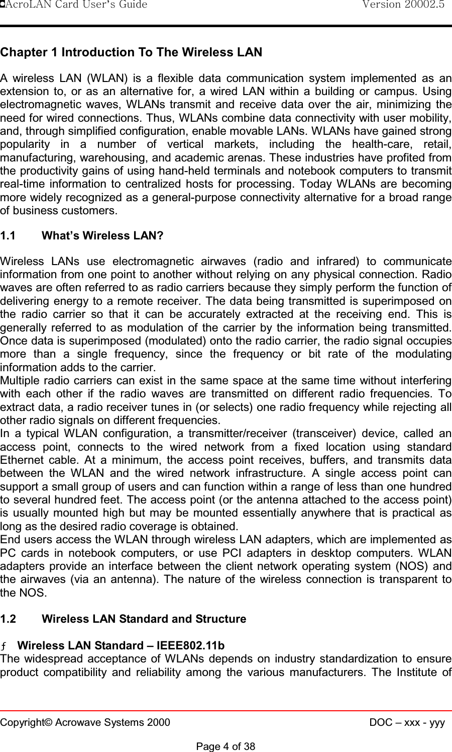 !AcroLAN Card User’s Guide                                Version 20002.5Copyright© Acrowave Systems 2000 DOC – xxx - yyyPage 4 of 38Chapter 1 Introduction To The Wireless LANA wireless LAN (WLAN) is a flexible data communication system implemented as anextension to, or as an alternative for, a wired LAN within a building or campus. Usingelectromagnetic waves, WLANs transmit and receive data over the air, minimizing theneed for wired connections. Thus, WLANs combine data connectivity with user mobility,and, through simplified configuration, enable movable LANs. WLANs have gained strongpopularity in a number of vertical markets, including the health-care, retail,manufacturing, warehousing, and academic arenas. These industries have profited fromthe productivity gains of using hand-held terminals and notebook computers to transmitreal-time information to centralized hosts for processing. Today WLANs are becomingmore widely recognized as a general-purpose connectivity alternative for a broad rangeof business customers.1.1 What’s Wireless LAN?Wireless LANs use electromagnetic airwaves (radio and infrared) to communicateinformation from one point to another without relying on any physical connection. Radiowaves are often referred to as radio carriers because they simply perform the function ofdelivering energy to a remote receiver. The data being transmitted is superimposed onthe radio carrier so that it can be accurately extracted at the receiving end. This isgenerally referred to as modulation of the carrier by the information being transmitted.Once data is superimposed (modulated) onto the radio carrier, the radio signal occupiesmore than a single frequency, since the frequency or bit rate of the modulatinginformation adds to the carrier.Multiple radio carriers can exist in the same space at the same time without interferingwith each other if the radio waves are transmitted on different radio frequencies. Toextract data, a radio receiver tunes in (or selects) one radio frequency while rejecting allother radio signals on different frequencies.In a typical WLAN configuration, a transmitter/receiver (transceiver) device, called anaccess point, connects to the wired network from a fixed location using standardEthernet cable. At a minimum, the access point receives, buffers, and transmits databetween the WLAN and the wired network infrastructure. A single access point cansupport a small group of users and can function within a range of less than one hundredto several hundred feet. The access point (or the antenna attached to the access point)is usually mounted high but may be mounted essentially anywhere that is practical aslong as the desired radio coverage is obtained.End users access the WLAN through wireless LAN adapters, which are implemented asPC cards in notebook computers, or use PCI adapters in desktop computers. WLANadapters provide an interface between the client network operating system (NOS) andthe airwaves (via an antenna). The nature of the wireless connection is transparent tothe NOS.1.2 Wireless LAN Standard and StructureƒƒƒƒWireless LAN Standard – IEEE802.11bThe widespread acceptance of WLANs depends on industry standardization to ensureproduct compatibility and reliability among the various manufacturers. The Institute of