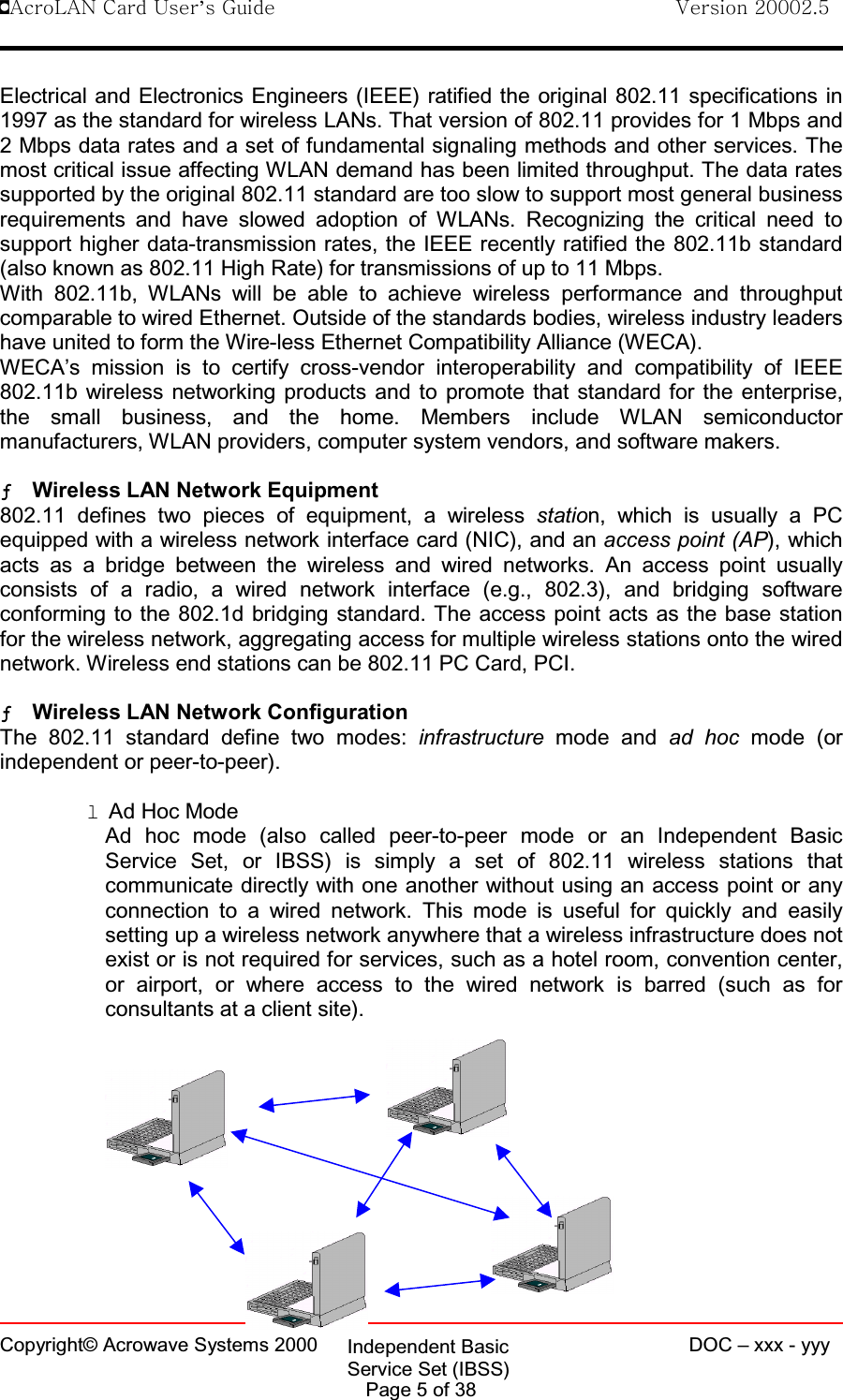 !AcroLAN Card User’s Guide                                Version 20002.5Copyright© Acrowave Systems 2000 DOC – xxx - yyyPage 5 of 38Electrical and Electronics Engineers (IEEE) ratified the original 802.11 specifications in1997 as the standard for wireless LANs. That version of 802.11 provides for 1 Mbps and2 Mbps data rates and a set of fundamental signaling methods and other services. Themost critical issue affecting WLAN demand has been limited throughput. The data ratessupported by the original 802.11 standard are too slow to support most general businessrequirements and have slowed adoption of WLANs. Recognizing the critical need tosupport higher data-transmission rates, the IEEE recently ratified the 802.11b standard(also known as 802.11 High Rate) for transmissions of up to 11 Mbps.With 802.11b, WLANs will be able to achieve wireless performance and throughputcomparable to wired Ethernet. Outside of the standards bodies, wireless industry leadershave united to form the Wire-less Ethernet Compatibility Alliance (WECA).WECA’s mission is to certify cross-vendor interoperability and compatibility of IEEE802.11b wireless networking products and to promote that standard for the enterprise,the small business, and the home. Members include WLAN semiconductormanufacturers, WLAN providers, computer system vendors, and software makers.ƒƒƒƒWireless LAN Network Equipment802.11 defines two pieces of equipment, a wireless station, which is usually a PCequipped with a wireless network interface card (NIC), and an access point (AP), whichacts as a bridge between the wireless and wired networks. An access point usuallyconsists of a radio, a wired network interface (e.g., 802.3), and bridging softwareconforming to the 802.1d bridging standard. The access point acts as the base stationfor the wireless network, aggregating access for multiple wireless stations onto the wirednetwork. Wireless end stations can be 802.11 PC Card, PCI. ƒƒƒƒWireless LAN Network ConfigurationThe 802.11 standard define two modes: infrastructure mode and ad hoc mode (orindependent or peer-to-peer).lAd Hoc ModeAd hoc mode (also called peer-to-peer mode or an Independent BasicService Set, or IBSS) is simply a set of 802.11 wireless stations thatcommunicate directly with one another without using an access point or anyconnection to a wired network. This mode is useful for quickly and easilysetting up a wireless network anywhere that a wireless infrastructure does notexist or is not required for services, such as a hotel room, convention center,or airport, or where access to the wired network is barred (such as forconsultants at a client site).Independent BasicService Set (IBSS)