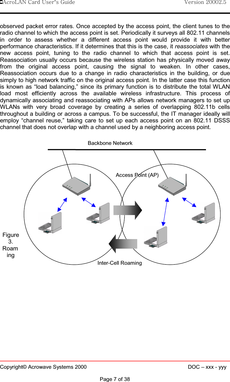!AcroLAN Card User’s Guide                                Version 20002.5Copyright© Acrowave Systems 2000 DOC – xxx - yyyPage 7 of 38observed packet error rates. Once accepted by the access point, the client tunes to theradio channel to which the access point is set. Periodically it surveys all 802.11 channelsin order to assess whether a different access point would provide it with betterperformance characteristics. If it determines that this is the case, it reassociates with thenew access point, tuning to the radio channel to which that access point is set.Reassociation usually occurs because the wireless station has physically moved awayfrom the original access point, causing the signal to weaken. In other cases,Reassociation occurs due to a change in radio characteristics in the building, or duesimply to high network traffic on the original access point. In the latter case this functionis known as “load balancing,” since its primary function is to distribute the total WLANload most efficiently across the available wireless infrastructure. This process ofdynamically associating and reassociating with APs allows network managers to set upWLANs with very broad coverage by creating a series of overlapping 802.11b cellsthroughout a building or across a campus. To be successful, the IT manager ideally willemploy “channel reuse,” taking care to set up each access point on an 802.11 DSSSchannel that does not overlap with a channel used by a neighboring access point.Figure3.RoamingBackbone NetworkAccess Point (AP)Inter-Cell Roaming