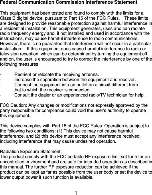  1 Federal Communication Commission Interference Statement  This equipment has been tested and found to comply with the limits for a Class B digital device, pursuant to Part 15 of the FCC Rules.    These limits are designed to provide reasonable protection against harmful interference in a residential installation. This equipment generates, uses and can radiate radio frequency energy and, if not installed and used in accordance with the instructions, may cause harmful interference to radio communications.   However, there is no guarantee that interference will not occur in a particular installation.  If this equipment does cause harmful interference to radio or television reception, which can be determined by turning the equipment off and on, the user is encouraged to try to correct the interference by one of the following measures:  -  Reorient or relocate the receiving antenna. -  Increase the separation between the equipment and receiver. -  Connect the equipment into an outlet on a circuit different from                   that to which the receiver is connected. -  Consult the dealer or an experienced radio/TV technician for help.  FCC Caution: Any changes or modifications not expressly approved by the party responsible for compliance could void the user&apos;s authority to operate this equipment.  This device complies with Part 15 of the FCC Rules. Operation is subject to the following two conditions: (1) This device may not cause harmful interference, and (2) this device must accept any interference received, including interference that may cause undesired operation.  Radiation Exposure Statement: The product comply with the FCC portable RF exposure limit set forth for an uncontrolled environment and are safe for intended operation as described in this manual. The further RF exposure reduction can be achieved if the product can be kept as far as possible from the user body or set the device to lower output power if such function is available.  