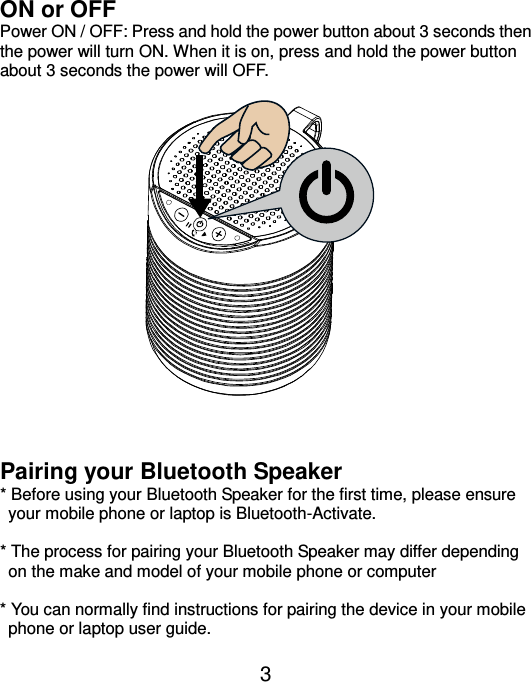  3 ON or OFF   Power ON / OFF: Press and hold the power button about 3 seconds then the power will turn ON. When it is on, press and hold the power button about 3 seconds the power will OFF.                 Pairing your Bluetooth Speaker * Before using your Bluetooth Speaker for the first time, please ensure your mobile phone or laptop is Bluetooth-Activate.    * The process for pairing your Bluetooth Speaker may differ depending on the make and model of your mobile phone or computer  * You can normally find instructions for pairing the device in your mobile phone or laptop user guide.  