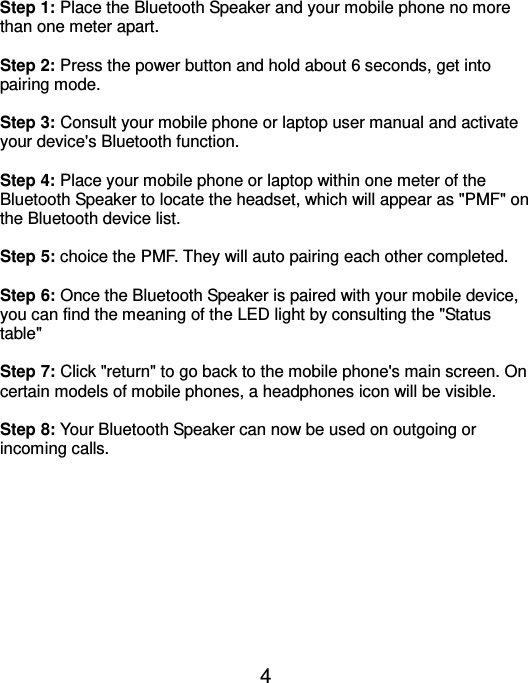  4 Step 1: Place the Bluetooth Speaker and your mobile phone no more than one meter apart.    Step 2: Press the power button and hold about 6 seconds, get into pairing mode.  Step 3: Consult your mobile phone or laptop user manual and activate your device&apos;s Bluetooth function.    Step 4: Place your mobile phone or laptop within one meter of the Bluetooth Speaker to locate the headset, which will appear as &quot;PMF&quot; on the Bluetooth device list.    Step 5: choice the PMF. They will auto pairing each other completed.  Step 6: Once the Bluetooth Speaker is paired with your mobile device, you can find the meaning of the LED light by consulting the &quot;Status table&quot;    Step 7: Click &quot;return&quot; to go back to the mobile phone&apos;s main screen. On certain models of mobile phones, a headphones icon will be visible.    Step 8: Your Bluetooth Speaker can now be used on outgoing or incoming calls.          