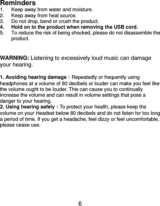  6 Reminders   1.  Keep away from water and moisture. 2.  Keep away from heat source.   3.  Do not drop, bend or crush the product.   4.  Hold on to the product when removing the USB cord.   5.  To reduce the risk of being shocked, please do not disassemble the product.     WARNING: Listening to excessively loud music can damage your hearing.    1. Avoiding hearing damage︰Repeatedly or frequently using headphones at a volume of 80 decibels or louder can make you feel like the volume ought to be louder. This can cause you to continually increase the volume and can result in volume settings that pose a danger to your hearing.   2. Using hearing safely︰To protect your health, please keep the volume on your Headset below 80 decibels and do not listen for too long a period of time. If you get a headache, feel dizzy or feel uncomfortable, please cease use.    