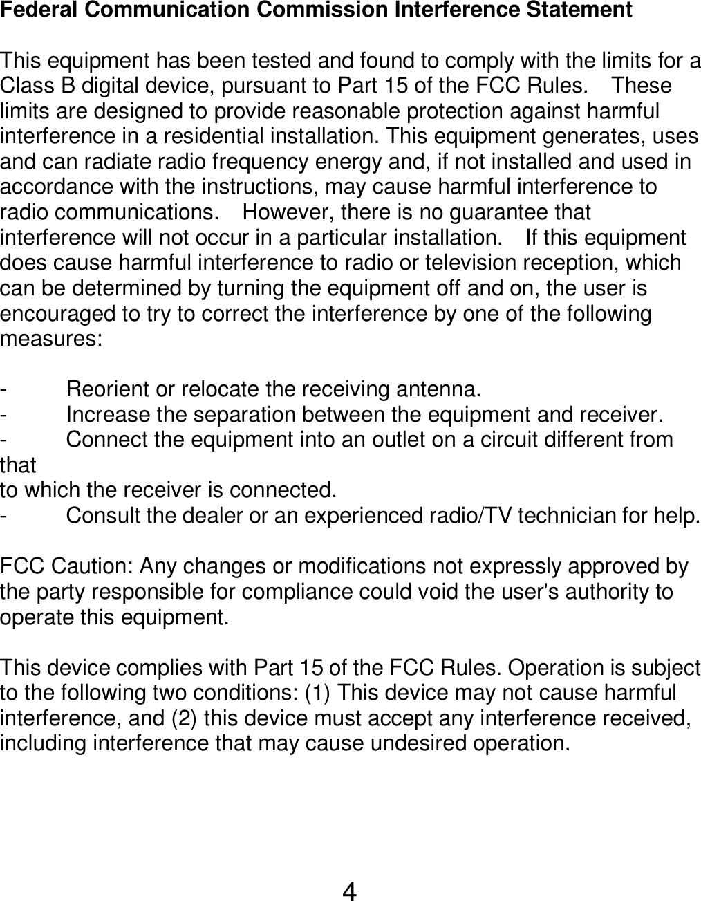  4 Federal Communication Commission Interference Statement  This equipment has been tested and found to comply with the limits for a Class B digital device, pursuant to Part 15 of the FCC Rules.    These limits are designed to provide reasonable protection against harmful interference in a residential installation. This equipment generates, uses and can radiate radio frequency energy and, if not installed and used in accordance with the instructions, may cause harmful interference to radio communications.    However, there is no guarantee that interference will not occur in a particular installation.    If this equipment does cause harmful interference to radio or television reception, which can be determined by turning the equipment off and on, the user is encouraged to try to correct the interference by one of the following measures:  -  Reorient or relocate the receiving antenna. -  Increase the separation between the equipment and receiver. -  Connect the equipment into an outlet on a circuit different from that to which the receiver is connected. -  Consult the dealer or an experienced radio/TV technician for help.  FCC Caution: Any changes or modifications not expressly approved by the party responsible for compliance could void the user&apos;s authority to operate this equipment.  This device complies with Part 15 of the FCC Rules. Operation is subject to the following two conditions: (1) This device may not cause harmful interference, and (2) this device must accept any interference received, including interference that may cause undesired operation.   
