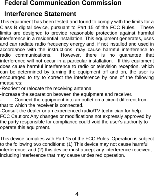  4Federal Communication Commission Interference Statement This equipment has been tested and found to comply with the limits for a Class B digital device, pursuant to Part 15 of the FCC Rules.  These limits are designed to provide reasonable protection against harmful interference in a residential installation. This equipment generates, uses and can radiate radio frequency energy and, if not installed and used in accordance with the instructions, may cause harmful interference to radio communications.  However, there is no guarantee that interference will not occur in a particular installation.   If this equipment does cause harmful interference to radio or television reception, which can be determined by turning the equipment off and on, the user is encouraged to try to correct the interference by one of the following measures: -Reorient or relocate the receiving antenna. -Increase the separation between the equipment and receiver. -  Connect the equipment into an outlet on a circuit different from that to which the receiver is connected. -Consult the dealer or an experienced radio/TV technician for help. FCC Caution: Any changes or modifications not expressly approved by the party responsible for compliance could void the user&apos;s authority to operate this equipment.  This device complies with Part 15 of the FCC Rules. Operation is subject to the following two conditions: (1) This device may not cause harmful interference, and (2) this device must accept any interference received, including interference that may cause undesired operation.   